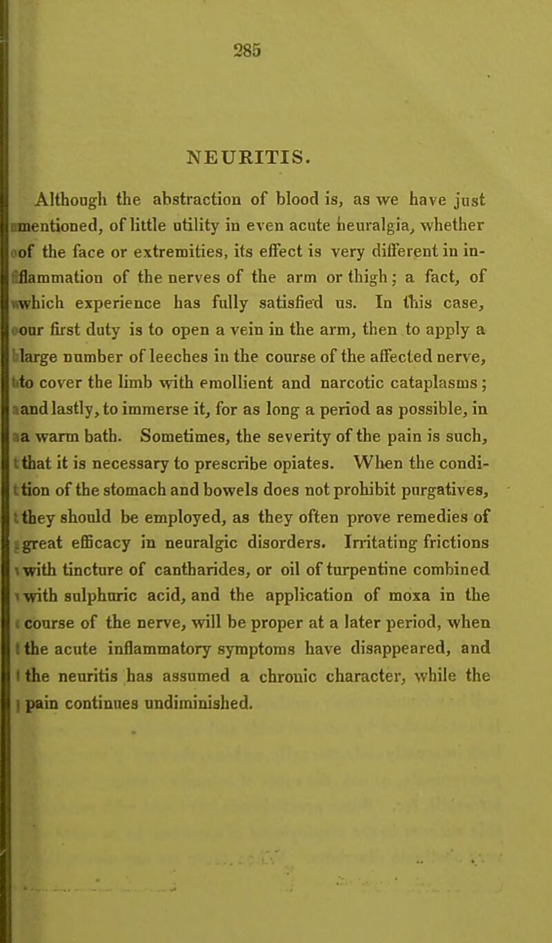 285 NEURITIS. Although the abstraction of blood is, as we have just mentioned, of little utility in even acute tieuralgia, whether of the face or extremities, its effect is very different in in- dflammation of the nerves of the arm or thigh; a fact, of wwhich esperience has fully satisfied us. In this case, oonr first duty is to open a vein in the arm, then to apply a blarge number of leeches in the course of the affected nerve, lito cover the limb with emollient and narcotic cataplasms ; aand lastly, to immerse it, for as long a period as possible, in aa warm bath. Sometimes, the severity of the pain is such, tthat it is necessary to prescribe opiates. When the condi- t tion of the stomach and bowels does not prohibit purgatives, t they should be employed, as they often prove remedies of i great eflBcacy in neuralgic disorders. Irritating frictions »with tincture of cantharides, or oil of turpentine combined \ with sulphuric acid, and the application of moxa in the c course of the nerve, will be proper at a later period, when t the acute inflammatory symptoms have disappeared, and I the neuritis has assumed a chronic character, while the I pain continues undiminished.