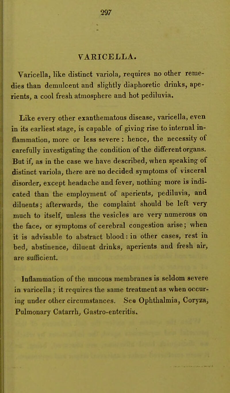 VARICELLA. Varicella, like distinct variola, requires no other reme- dies than demulcent and slightly diaphoretic drinks, ape- rients, a cool fresh atmosphere and hot pediluvia. Like every other exanthematous disease, varicella, even in its earliest stage, is capable of giving rise to internal in- flammation, more or less severe : hence, the necessity of carefully investigating the condition of the different organs. But if, as in the case we have described, vphen speaking of distinct variola, there are no decided symptoms of visceral disorder, except headache and fever, nothing more is indi- cated than the employment of aperients, pediluvia, and diluents; afterwards, the complaint should be left very much to itself, unless the vesicles are very numerous on the face, or symptoms of cerebral congestion arise; when it is advisable to abstract blood: in other cases, rest in bed, abstinence, diluent drinks, aperients and fresh air, are sufficient. Inflammation of the mucous membranes is seldom severe in varicella; it requires the same treatment as when occur- ing under other circumstances. See Ophthalmia, Coryza, Pulmonary Catarrh, Gastro-enteritis.