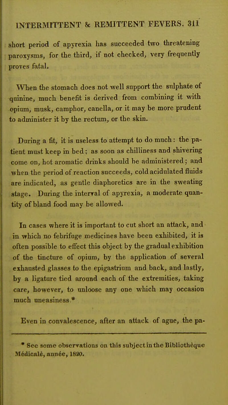 short period of apyrexia has succeeded two threatening paroxysms, for the third, if not checked, very frequently proves fatal. When the stomach does not well support the sulphate of quinine, mnch benefit is derived from combining it with opium, musk, camphor, canella, or it may be more prudent to administer it by the rectum, or the skin. During a fit, it is useless to attempt to do much: the pa- tient must keep in bed; as soon as chilliness and shivering come on, hot aromatic drinks should be administered; and when the period of reaction succeeds, cold acidulated fluids are indicated, as gentle diaphoretics are in the sweating stage. During the interval of apyrexia, a moderate quan- tity of bland food may be allowed. In cases where it is important to cut short an attack, and in which no febrifuge medicines have been exhibited, it is often possible to efiect this object by the gradual exhibition of the tincture of opium, by the application of several exhausted glasses to the epigastrium and back, and lastly, by a ligature tied around each of the extremities, taking care, however, to unloose any one which may occasion mnch uneasiness * Even in convalescence, after an attack of ague, the pa-  See some obscrrations on this subject in the Bibliothdque M^dicali, ann^e, 1830.