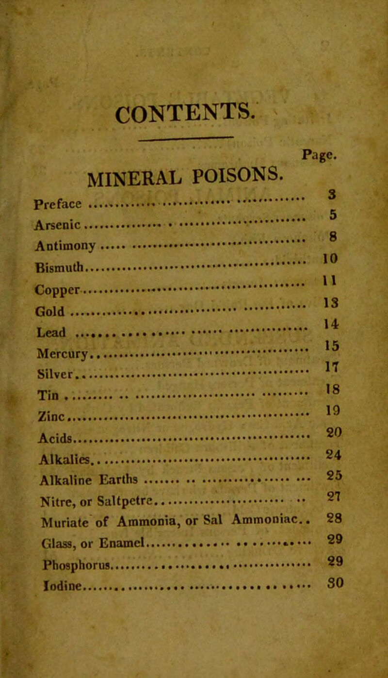 CONTENTS Page. MINERAL POISONS. 3 Preface Arsenic 8 Antimony * Bismuth Copper Gold 13 Lead .. 15 Silver.. ^ Tin.... 18 Zinc 19 Acids Alkalies Alkaline Earths 25 Nitre, or Saltpetre 27 Muriate of Ammonia, or Sal Ammoniac.. 28 Glass, or Enamel 29 Phosphorus 29 Iodine SO