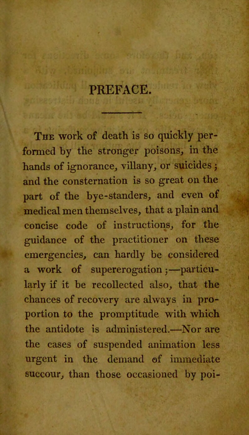 PREFACE. The work of death is so quickly per- formed by the stronger poisons, in the hands of ignorance, villany, or suicides; and the consternation is so great on the part of the bye-standers, and even of medical men themselves, that a plain and concise code of instructions, for the guidance of the practitioner on these emergencies, can hardly be considered a work of supererogation j—particu- larly if it be recollected also, that the chances of recovery are always in pro- portion to the promptitude with which the antidote is administered.—Nor are the cases of suspended animation less urgent in the demand of immediate succour, than those occasioned by poi-