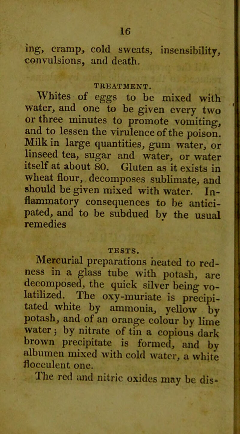 ing, cramp, cold sweats, insensibility, convulsions, and death. TREATMENT. Whites of eggs to be mixed with water, and one to be given every two or three minutes to promote vomiting, and to lessen the virulence of the poison. Milk in large quantities, gum water, or linseed tea, sugar and water, or water itself at about 80. Gluten as it exists in wheat flour, decomposes sublimate, and should be given mixed with water. In- flammatory consequences to be antici- pated, and to be subdued bv the usual remedies TESTS. Mercurial preparations heated to red- ness in a glass tube with potash, arc decomposed, the quick silver being vo- latilized. The oxy-muriate is precipi- tated white by ammonia, yellow by potash, and of an orange colour by lime water 3 by nitrate of tin a copious dark brown precipitate is formed, and by albumen mixed with cold water, a white floceulent one. The red and nitric oxides may be dis-