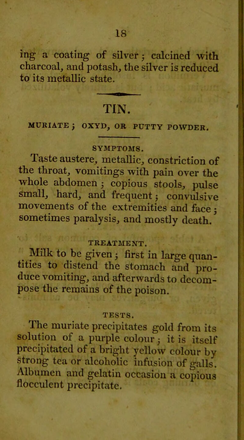 ing a coating of silver; calcined with charcoal, and potash, the silver is reduced to its metallic state. TIN. MURIATE J OXVD, OR PUTTV POWDER. SYMPTOMS. Taste austere, metallic, constriction of the throat, vomitings with pain over the whole abdomen 5 copious stools, pulse small, hard, and frequent; convulsive movements of the extremities and face j sometimes paralysis, and mostly death. * TREATMENT. Milk to be given 5 first in large quan- tities to distend the stomach and pro- duce vomiting, and afterwards to decom- pose the remains of the poison. TESTS. The muriate precipitates gold from its solution of a purple colour 3 it is itself precipitated of a bright yellow colour by strong tea or alcoholic infusion of galls. Albumen and gelatin occasion a copious flocculent precipitate.