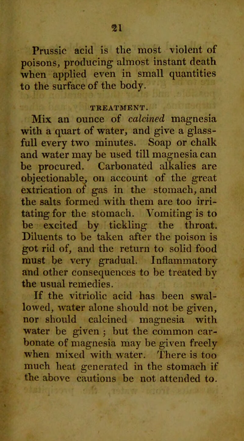 51 Prussic acid is the most violent of poisons, producing almost instant death when applied even in small quantities to the surface of the body. TREATMENT. Mix an ounce of calcined magnesia with a quart of water, and give a glass- full every two minutes. Soap or chalk and water may be used till magnesia can be procured. Carbonated alkalies are objectionable, on account of the great extrication of gas in the stomach, and the salts formed with them are too irri- tating for the stomach. Vomiting is to be excited by tickling the throat. Diluents to be taken after the poison is got rid of, and the return to solid food must be very gradual. Inflammatory and other consequences to be treated by the usual remedies. If the vitriolic acid has been swal- lowed, water alone should not be given, nor should calcined magnesia with water be given ; but the common car- bonate of magnesia may be given freely when mixed with water. There is too much heat generated in the stomach if the above cautions be not attended to.