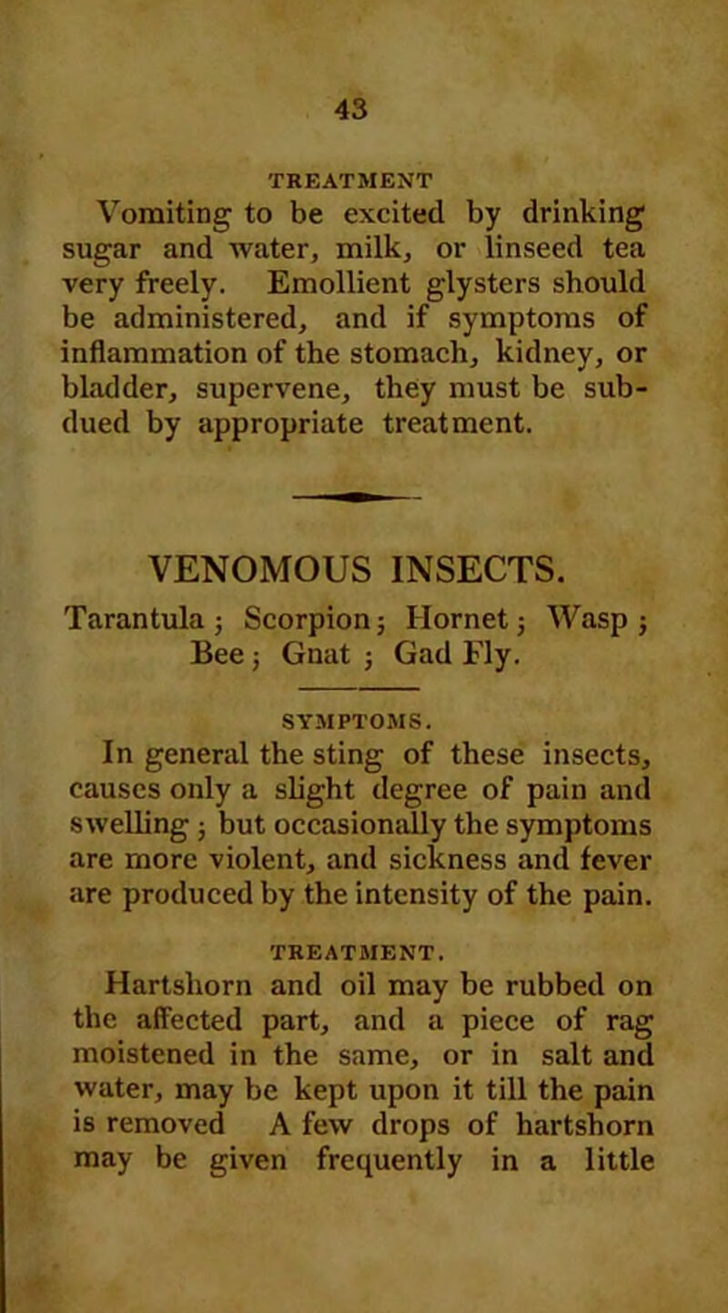 TREATMENT Vomiting to be excited by drinking sugar and water, milk, or linseed tea very freely. Emollient glysters should be administered, and if symptoms of inflammation of the stomach, kidney, or bladder, supervene, they must be sub- dued by appropriate treatment. VENOMOUS INSECTS. Tarantula; Scorpion; Hornet; Wasp; Bee; Gnat ; Gad Ely. SYMPTOMS. In general the sting of these insects, causes only a slight degree of pain and swelling ; but occasionally the symptoms are more violent, and sickness and fever are produced by the intensity of the pain. TREATMENT. Hartshorn and oil may be rubbed on the affected part, and a piece of rag moistened in the same, or in salt and water, may be kept upon it till the pain is removed A few drops of hartshorn may be given frequently in a little