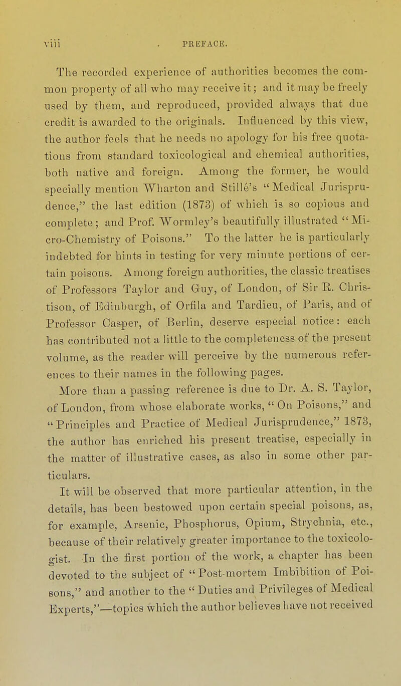 The recorded experience of authorities becomes the com- mon property of all who may receive it; and it may be freely used by them, and reproduced, provided always that due credit is awarded to the originals. Influenced by this view, the author feels that he needs no apology for his free quota- tions from standard toxicological and chemical authorities, both native and foreign. Among the former, he would specially mention Wharton and Stille's Medical Jurispru- dence, the last edition (1873) of which is so copious and complete; and Prof. Wormley's beautifully illustrated Mi- cro-Chemistry of Poisons. To the latter he is particularly iudebted for hints in testing for very minute portions of cer- tain poisons. Among foreign authorities, the classic treatises of Professors Taylor and Guy, of London, of Sir E. Chris- tisou, of Ediuburgh, of Orfila and Tardieu, of Paris, and of Professor Casper, of Berlin, deserve especial notice: each has contributed not a little to the completeness of the present volume, as the reader will perceive by the numerous refer- ences to their names in the following pages. More than a passing reference is due to Dr. A. S. Taylor, of London, from whose elaborate works,  On Poisons, and Principles and Practice of Medical Jurisprudence, 1873, the author has enriched his present treatise, especially in the matter of illustrative cases, as also in some other par- ticulars. It will be observed that more particular attention, in the details, has been bestowed upon certain special poisons, as. for example, Arsenic, Phosphorus, Opium, Strychnia, etc., because of their relatively greater importance to the toxicolo- o-ist. In the first portion of the work, a chapter has been devoted to the subject of Post-mortem Imbibition of Poi- sons, and another to the  Duties and Privileges of Medical Experts,—topics which the author believes have not received