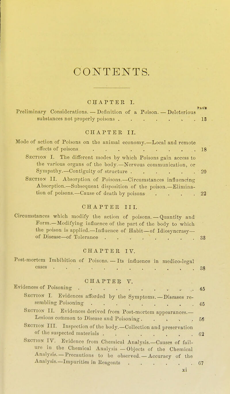 CONTENTS. CHAPTER I. PAG» Preliminary Considerations.—Definition of a Poison.—Deleterious substances not properly poisons . . . . . u .13 CHAPTER II. Mode of action of Poisons on the animal economy.—Local and remote effects of poisons . . . . . . . . .18 Section I. The different modes by which Poisons gain access to the various organs of the body.—Nervous communication, or Sympathy.—Contiguity of structure 20 Section- II. Absorption of Poisons.—Circumstances influencing Absorption.—Subsequent disposition of the poison.—Elimina- tion of poisons.—Cause of death by poisons . . . .22 CHAPTER III. Circumstances which modify the action of poisons. — Quantity and Form.—Modifying influence of the part of the body to which the poison is applied.—Influence of Habit—of Idiosyncrasy— of Disease—of Tolerance 33 CHAPTER IV. Post-mortem Imbibition of Poisons. — Its influence in medico-legal cases . . . , ■ ... . . . , .38 CHAPTER V. Evidences of Poisoning 45 Section I. Evidences afforded by the Symptoms.—Diseases re- sembling Poisoning 45 Section II. Evidences derived from Post-mortem appearances.— Lesions common to Disease and Poisoning . . t ■. .66 Section III. Inspection of the body.—Collection and preservation of the suspected materials » . G2 Section IV. Evidence from Chemical Analysis.—Causes of fail- ure in the Chemical Analysis — Objects of the Chemical Analysis. —Precautions to bo observed. — Accuracy of the Analysis.—Impurities in Reagents . G7