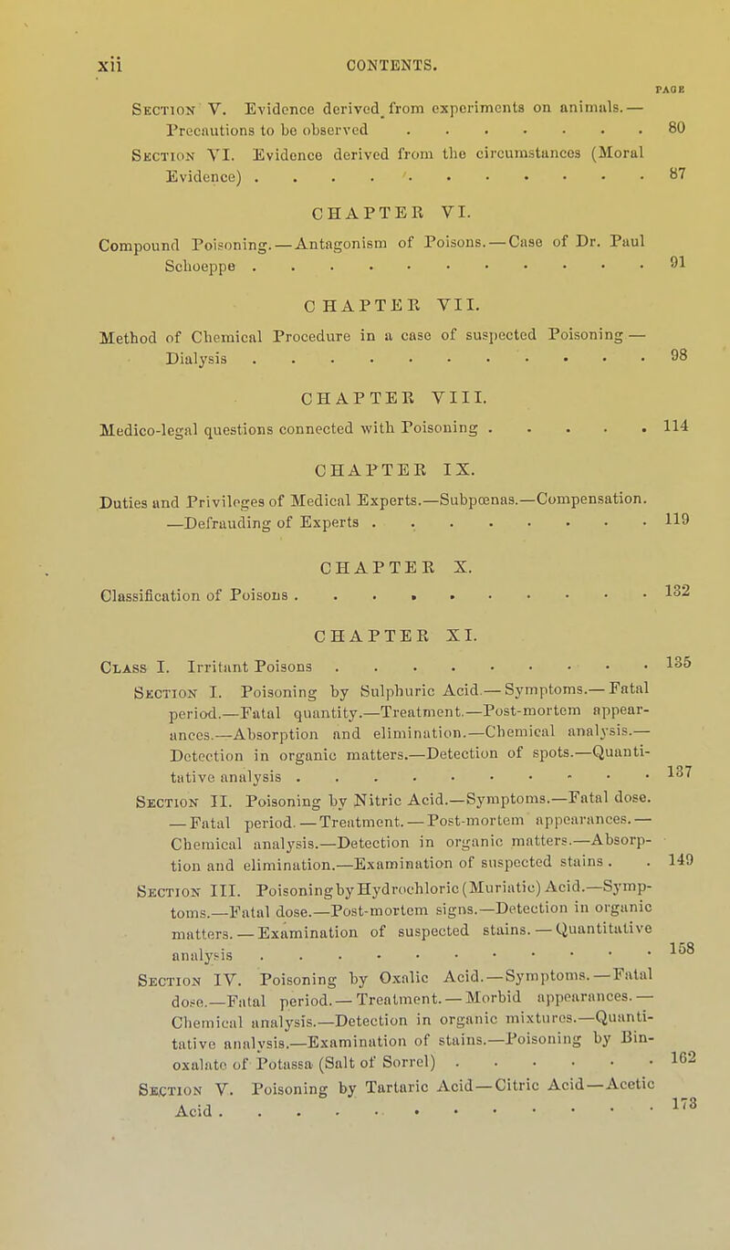 PAO E Section V. Evidence derivedfrom experiments on animals.— Precautions to be observed . 80 Section VI. Evidence derived from the circumstances (Moral Evidence) ' 87 CHAPTER VI. Compound Poisoning. — Antagonism of Poisons. — Case of Dr. Paul Scboeppe 91 CHAPTEE VII. Method of Chemical Procedure in a case of suspected Poisoning — Dialysis 98 CHAPTER VIII. Medico-legal questions connected with Poisoning 114 CHAPTER IX. Duties and Privileges of Medical Experts.—Subpoenas.—Compensation. —Defrauding of Experts . 119 CHAPTER X. Classification of Poisons 132 CHAPTER XI. Class I. Irritant Poisons • • 135 Section I. Poisoning by Sulphuric Acid.—Symptoms.—Fatal period.—Patal quantity.—Treatment—Post-mortem appear- ances.—Absorption and elimination.—Chemical analysis.— Detection in organic matters.—Detection of spots.—Quanti- tative analysis 1^7 Section II. Poisoning by Nitric Acid.—Symptoms.—Fatal dose. — Fatal period. — Treatment. — Post-mortem appearances. — Chemical analysis.—Detection in organic matters.—Absorp- tion and elimination.—Examination of suspected stains . . 149 Section III. Poisoningby Hydrochloric (Muriatic) Acid.—Symp- toms.—Fatal dose.—Post-mortem signs.—Detection in organic matters.— Examination of suspected stains. — Quantitative analysis Section IV. Poisoning by Oxalic Acid. —Symptoms.—Fatal dose.—Fatal period. —Treatment. —Morbid appearances.— Chemical analysis.—Detection in organic mixtures.—Quanti- tative analysis.—Examination of stains.—Poisoning by Bin- oxalate of Potassa (Salt of Sorrel) 1° Suction V. Poisoning by Tartaric Acid —Citric Acid—Acetic Acid. . . .17