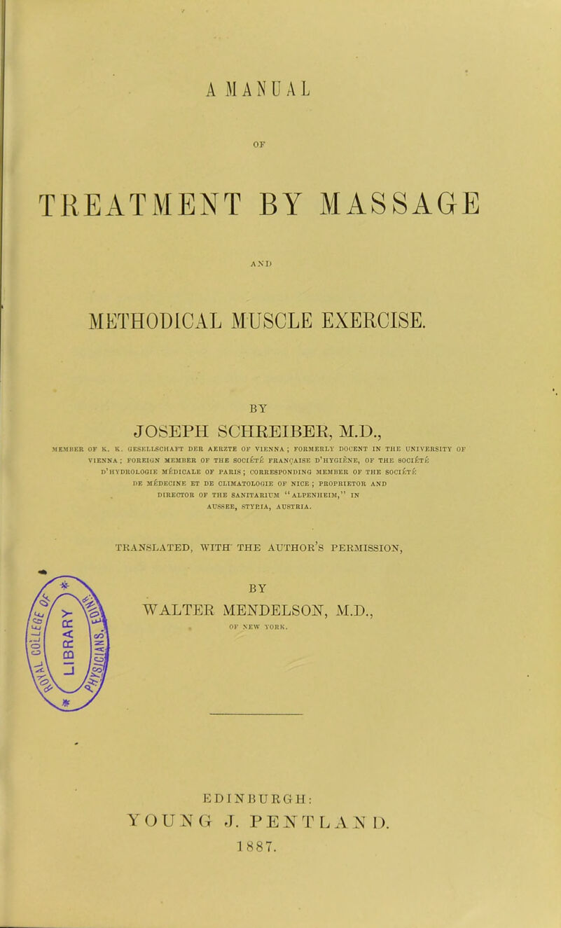 A M A N U A L OK TREATMENT BY MASSAGE ANI) METHODICAL MUSCLE EXERCISE. BY JOSEPH SCHREIBEK, M.D., .MEMBER OF K. K. GESELLSCHAFT DER AERZTE OF VIENNA; FORMERLY DOCENT IN THE UNIVERSITY OF VIENNA ; FOREIGN MEMBER OF THE SOClA'rA FRANOAISE D’HYGIENE, OF THE SOCiAtA d’HYDROLOGIE mAdIOALE OF PARIS; CORRESPONDING MEMBER OF THE SOCIETK !>F. MEDECINE ET DE CLIMATOLOGIE OF NICE ; PROPRIETOR AND DIRECTOR OF THE SANITARIUM “ ALPENIIEIM, ” IN AUSSEE, STYP.IA, AUSTRIA. TRANSLATED, WITH THE AUTHOR’S PERMISSION, BY WALTER MENDELSON, M.D., OK NEW YORK. EDINBURGH: YOUjN G J. PEN T L A N D. 1 887.