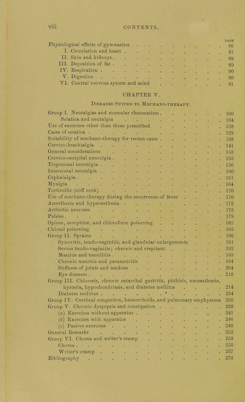 Physiological effects of gymnastics I. Circulation and heart . II. Skin and kidneys . III. Deposition of fat . IY. Respiration Y. Digestion . YI. Central nervous system and mind CHAPTER V. Diseases Suited to Mechano-therapy. Group I. Neuralgias and muscular rheumatism Sciatica and neuralgia Use of exercises other than those prescribed Cases of sciatica ...... Suitability of mechano-therapy for recent cases Cervico-braehialgia General considerations .... Cervico-occipital neuralgia.... Trigeminal neuralgia ..... Intercostal neuralgia ..... Cephalalgia ....... Myalgia ....... Torticollis (stiff neck) . .... Use of mechano-therapy during the occurrence of fever Anaesthesia and hyperaesthesia . Arthritic neuroses ..... Palsies ........ Opium, morphine, and chloroform poisoning Chloral poisoning ..... Group II. Sprains ..... Synovitis, tendo-vaginitis, and glandular enlargement! Serous tendo-vaginitis; chronic and crepitant Mastitis and tonsillitis ..... Chronic metritis and parametritis Stiffness of joints and tendons Eye diseases Group III. Chlorosis, chronic catarrhal gastritis, phthisis hysteria, hypochondriasis, and diabetes mellitus Diabetes mellitus ' . Group IV. Cerebral congestion, hremorrhoids, and pulmonary e Group V. Chronic dyspepsia and constipation (а) Exercises without apparatus . (б) Exercises with apparatus (c) Passive exercises .... General Remarks Group VI. Chorea and writer’s cramp Chorea Writer’s cramp Bibliography ne irasthenia mphy sema PAGE 86 87 89 89 90 90 91 100 104 128 129 138 141 153 155 156 160 161 164 170 170 172 175 179 182 185 186 191 192 193 194 204 210 214 234 236 238 241 246 248 252 253 253 257 273