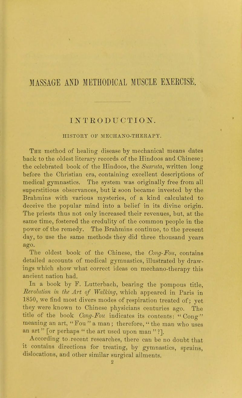 MASSAGE AND METHODICAL MUSCLE EXERCISE. INTRODUCTION. HISTORY OF MECHANO-THERAPY. The method of healing disease by mechanical means dates back to the oldest literary records of the Hindoos and Chinese; the celebrated book of the Hindoos, the Susruta, written long before the Christian era, containing excellent descriptions of medical gymnastics. The system was originally free from all superstitious observances, but it soon became invested by the Brahmins with various mysteries, of a kind calculated to deceive the popular mind into a belief in its divine origin. The priests thus not only increased their revenues, but, at the same time, fostered the credulity of the common people in the power of the remedy. The Brahmins continue, to the present day, to use the same methods they did three thousand years ago. The oldest book of the Chinese, the Cong-Fou, contains detailed accounts of medical gymnastics, illustrated by draw- ings which show what correct ideas on mechano-therapy this ancient nation had. In a book by F. Lutterbacli, bearing the pompous title, Revolution in the Art of Walking, which appeared in Paris in 1850, we find most divers modes of respiration treated of; yet they were known to Chinese physicians centuries ago. The title of the book Cong-Fou indicates its contents: “Cong” meaning an art, “Fou ” a man ; therefore, “ the man who uses an art ” [or perhaps “ the art used upon man ” ?]. According to recent researches, there can be no doubt that it contains directions for treating, by gymnastics, sprains, dislocations, and other similar surgical ailments. 2