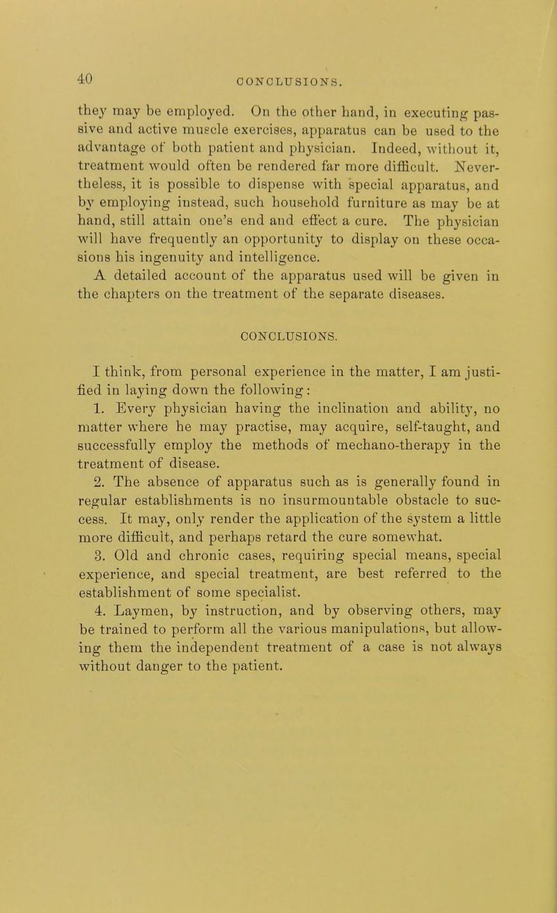 CONCLUSIONS. they may be employed. On the other hand, in executing pas- sive and active muscle exercises, apparatus can be used to the advantage of both patient and physician. Indeed, without it, treatment would often be rendered far more difficult. Never- theless, it is possible to dispense with special apparatus, and by employing instead, such household furniture as may be at hand, still attain one’s end and effect a cure. The physician will have frequently an opportunity to display on these occa- sions his ingenuity and intelligence. A detailed account of the apparatus used will be given in the chapters on the treatment of the separate diseases. CONCLUSIONS. I think, from personal experience in the matter, I am justi- fied in laying down the following: 1. Every physician having the inclination and ability, no matter where he may practise, may acquire, self-taught, and successfully employ the methods of mechano-therapy in the treatment of disease. 2. The absence of apparatus such as is generally found in regular establishments is no insurmountable obstacle to sue- cess. It may, only render the application of the system a little more difficult, and perhaps retard the cure somewhat. 3. Old and chronic cases, requiring special means, special experience, and special treatment, are best referred to the establishment of some specialist. 4. Laymen, by instruction, and by observing others, may be trained to perform all the various manipulations, but allow- ing them the independent treatment of a case is not always without danger to the patient.