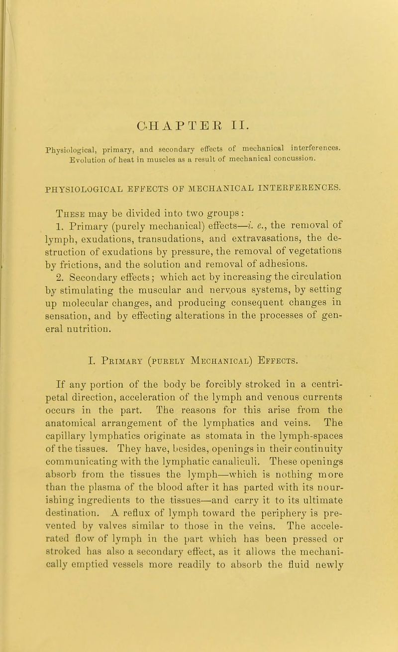 Physiological, primary, and secondary effects of mechanical interferences. Evolution of heat in muscles as a result of mechanical concussion. PHYSIOLOGICAL EFFECTS OF MECHANICAL INTERFERENCES. These may be divided into two groups: 1. Primary (purely mechanical) effects—i. e., the removal of lymph, exudations, transudations, and extravasations, the de- struction of exudations by pressure, the removal of vegetations by frictions, and the solution and removal of adhesious. 2. Secondary effects; which act by increasing the circulation by stimulating the muscular and nerv.ous systems, by setting up molecular changes, and producing consequent changes in sensation, and by effecting alterations in the processes of gen- eral nutrition. I. Primary (purely Mechanical) Effects. If any portion of the bod}^ be forcibly stroked in a centri- petal direction, acceleration of the lymph and venous currents occurs in the part. The reasons for this arise from the anatomical arrangement of the lymphatics and veins. The capillary lymphatics originate as stomata in the lymph-spaces of the tissues. They have, besides, openings in their continuity communicating with the lymphatic canaliculi. These openings absorb from the tissues the lymph—which is nothing more than the plasma of the blood after it has parted with its nour- ishing ingredients to the tissues—and carry it to its ultimate destination. A reflux of lymph toward the periphery is pre- vented by valves similar to those in the veins. The accele- rated flow of lymph in the part which has been pressed or stroked has also a secondary effect, as it allows the mechani- cally emptied vessels more readily to absorb the fluid newly