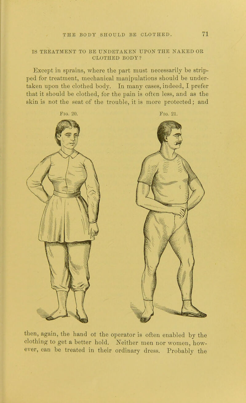 IS TREATMENT TO BE UNDETAKEN UPON THE NAKED OR CLOTHED BODY? Except in sprains, where the part must necessarily be strip- ped for treatment, mechanical manipulations should be under- taken upon the clothed body. In many cases, indeed, I prefer that it should be clothed, for the pain is often less, and as the skin is not the seat of the trouble, it is more protected; and Eio. 20. Fig. 21. then, again, the hand ot the operator is often enabled by the clothing to get a better hold. Neither men nor women, how- ever, can be treated in their ordinary dress. Probably the