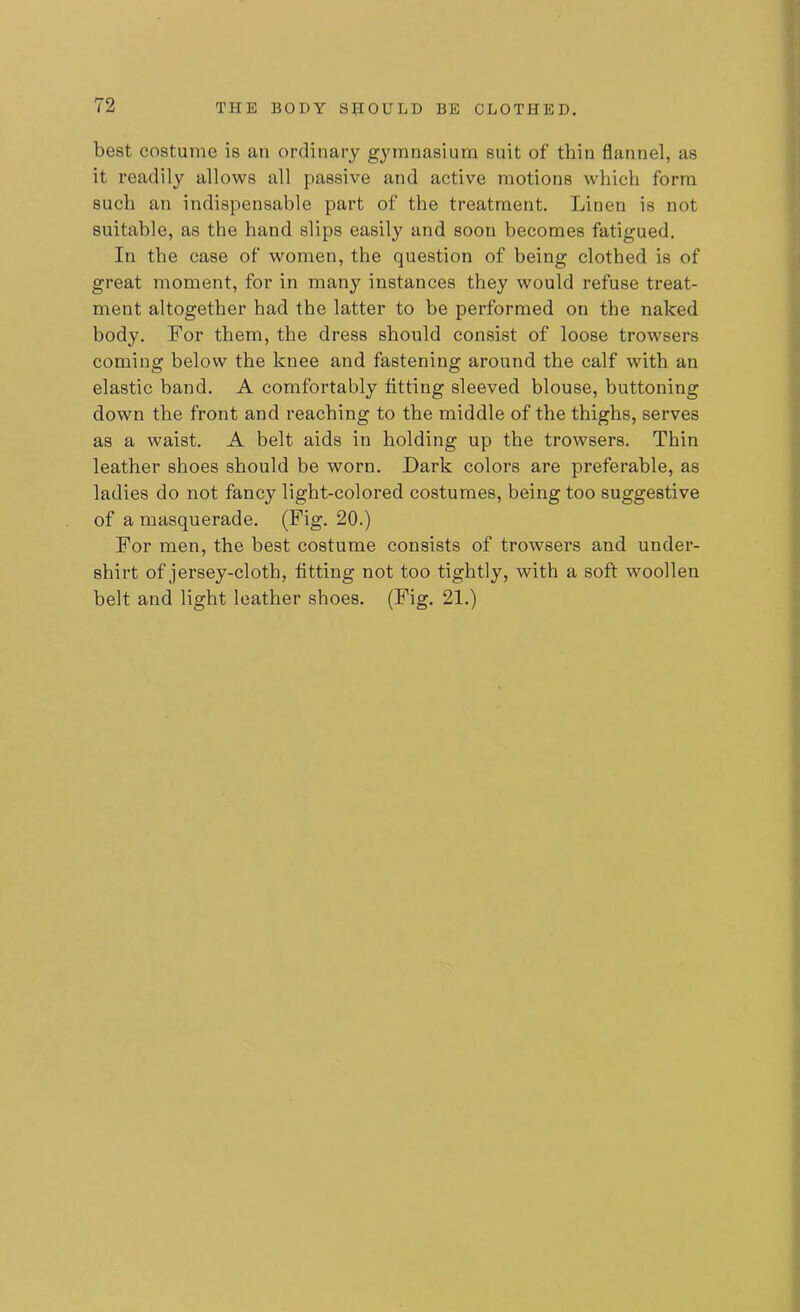 best costume is an ordinary gymnasium suit of thin flannel, as it readily allows all passive and active motions which form such an indispensable part of the treatment. Linen is not suitable, as the hand slips easily and soon becomes fatigued. In the case of women, the question of being clothed is of great moment, for in many instances they would refuse treat- ment altogether had the latter to be performed on the naked body. For them, the dress should consist of loose trowsers coming below the knee and fastening around the calf with an elastic band. A comfortably fitting sleeved blouse, buttoning down the front and reaching to the middle of the thighs, serves as a waist. A belt aids in holding up the trowsers. Thin leather shoes should be worn. Dark colors are preferable, as ladies do not fancy light-colored costumes, being too suggestive of a masquerade. (Fig. 20.) For men, the best costume consists of trowsers and under- shirt of jersey-cloth, fitting not too tightly, with a soft woollen belt and light leather shoes. (Fig. 21.)