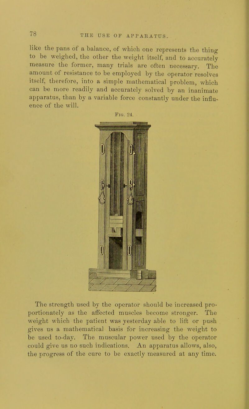 like the pans of a balance, of which one represents the thing to be weighed, the other the weight itself, and to accurately measure the former, many trials are often necessary. The amount of resistance to be employed by the operator resolves itself, therefore, into a simple mathematical problem, which can be more readily and accurately solved by an inanimate apparatus, than by a variable force constantly under the influ- ence of the will. Fro. 24. The strength used by the operator should be increased pro- portionately as the affected muscles become stronger. The weight which the patient was yesterday able to lift or push gives us a mathematical basis for increasing the weight to be used to-day. The muscular power used by the operator could give us no such indications. An apparatus allows, also, the progress of the cure to be exactly measured at any time.