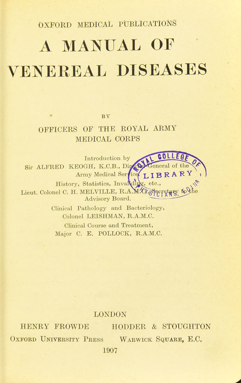 A MANUAL OF VENEREAL DISEASES • BY OFFICERS OF THE ROYAL ARMY MEDICAL CORPS Introduction by Sir ALFRED KEOGH, K.C.B., D Army Medical Ser History, Statistics, InvaAdy^g^ etc., ^ Lieut. Colonel C. H. MELVILLE, R.AJM[^§^|-^t^i^Jp5bIi Advisory Board. ■ --^ Clinical Pathology and Bacteriology, Colonel LEISHMAN, R.A.M.C. Clinical Course and Treatment, Major C. E. POLLOCK, R.A.M.C. LONDON HENRY FROWDE HODDER & STOUGHTON Oxford University Press Warwick Square, E.C. 1907