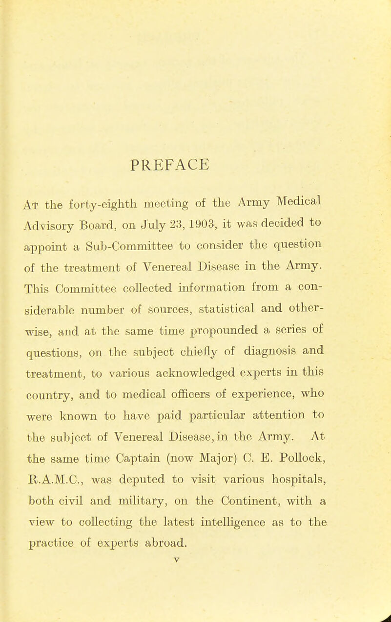 PREFACE At the forty-eighth meeting of the Army Medical Advisory Board, on July 23, 1903, it was decided to appoint a Sub-Committee to consider the question of the treatment of Venereal Disease in the Army. This Committee collected information from a con- siderable number of sources, statistical and other- wise, and at the same time propounded a series of questions, on the subject chiefly of diagnosis and treatment, to various acknowledged exjaerts in this country, and to medical officers of experience, who were known to have paid particular attention to the subject of Venereal Disease, in the Army. At the same time Captain (now Major) C. E. Pollock, R.A.M.C., was deputed to visit various hospitals, both civil and military, on the Continent, with a view to collecting the latest intelligence as to the practice of experts abroad.