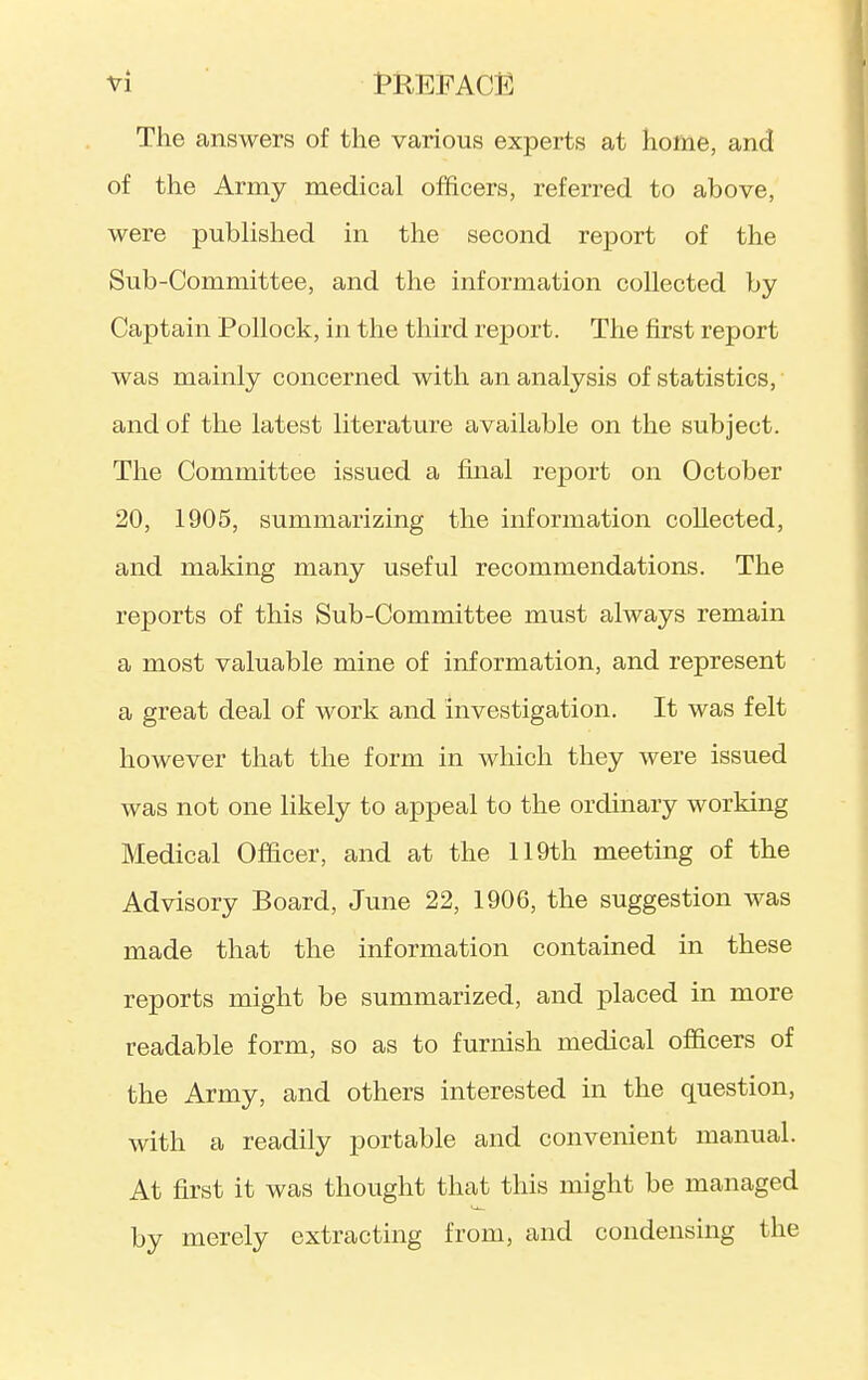 The answers of the various experts at home, and of the Army medical officers, referred to above, were published in the second report of the Sub-Committee, and the information collected by Captain Pollock, in the third report. The first report was mainly concerned with an analysis of statistics, and of the latest literature available on the subject. The Committee issued a final report on October 20, 1905, summarizing the information collected, and making many useful recommendations. The reports of this Sub-Committee must always remain a most valuable mine of information, and represent a great deal of work and investigation. It was felt however that the form in which they were issued was not one likely to appeal to the ordinary working Medical Officer, and at the 119th meeting of the Advisory Board, June 22, 1906, the suggestion was made that the information contained in these reports might be summarized, and placed in more readable form, so as to furnish medical officers of the Army, and others interested in the question, with a readily portable and convenient manual. At first it was thought that this might be managed by merely extracting from, and condensing the