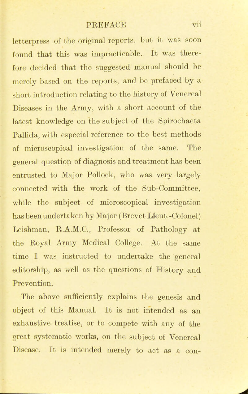 letterpress of the original reports, but it was soon found that this was impracticable. It was there- fore decided that the suggested manual should be merely based on the reports, and be prefaced by a short introduction relating to the history of Venereal Diseases in the Army, with a short account of the latest knowledge on the subject of the Spirochaeta Pallida, with especial reference to the best methods of microscopical investigation of the same. The general question of diagnosis and treatment has been entrusted to Major Pollock, who was very largely connected with the work of the Sub-Committee, while the subject of microscopical investigation has been undertaken by Major (Brevet Lieut.-Colonel) Leishman, R.A.M.C., Professor of Pathology at the Royal Army Medical College. At the same time I was instructed to undertake the general editorship, as well as the questions of History and Prevention. The above sufl&ciently explains the genesis and object of this Manual. It is not intended as an exhaustive treatise, or to compete with any of the great systematic works, on the subject of Venereal Disease. It is intended merely to act as a con-