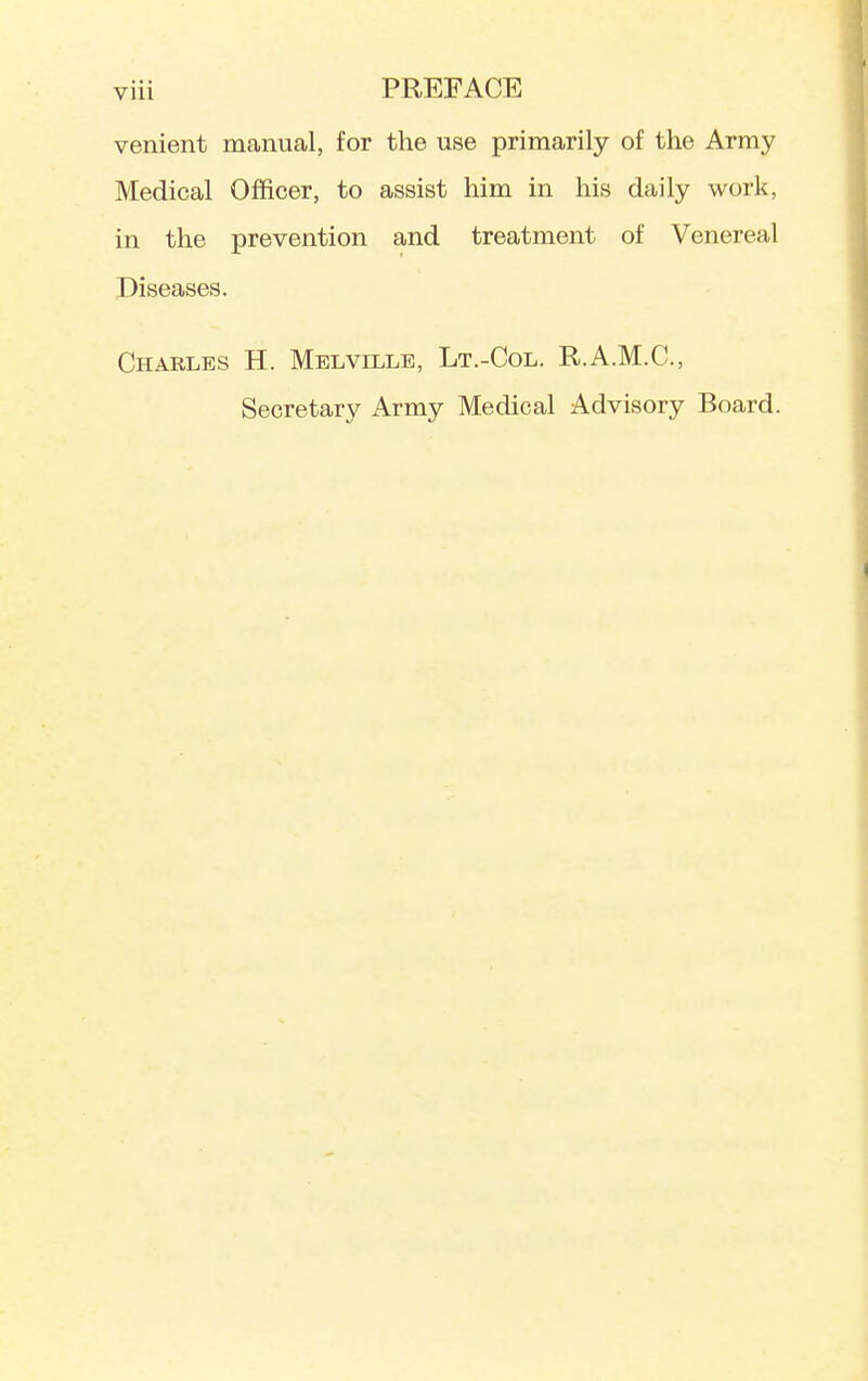 venient manual, for the use primarily of the Army Medical Officer, to assist him in his daily work, in the prevention and treatment of Venereal Diseases. Charles H. Melville, Lt.-Col. R.A.M.C, Secretary Army Medical Advisory Board.