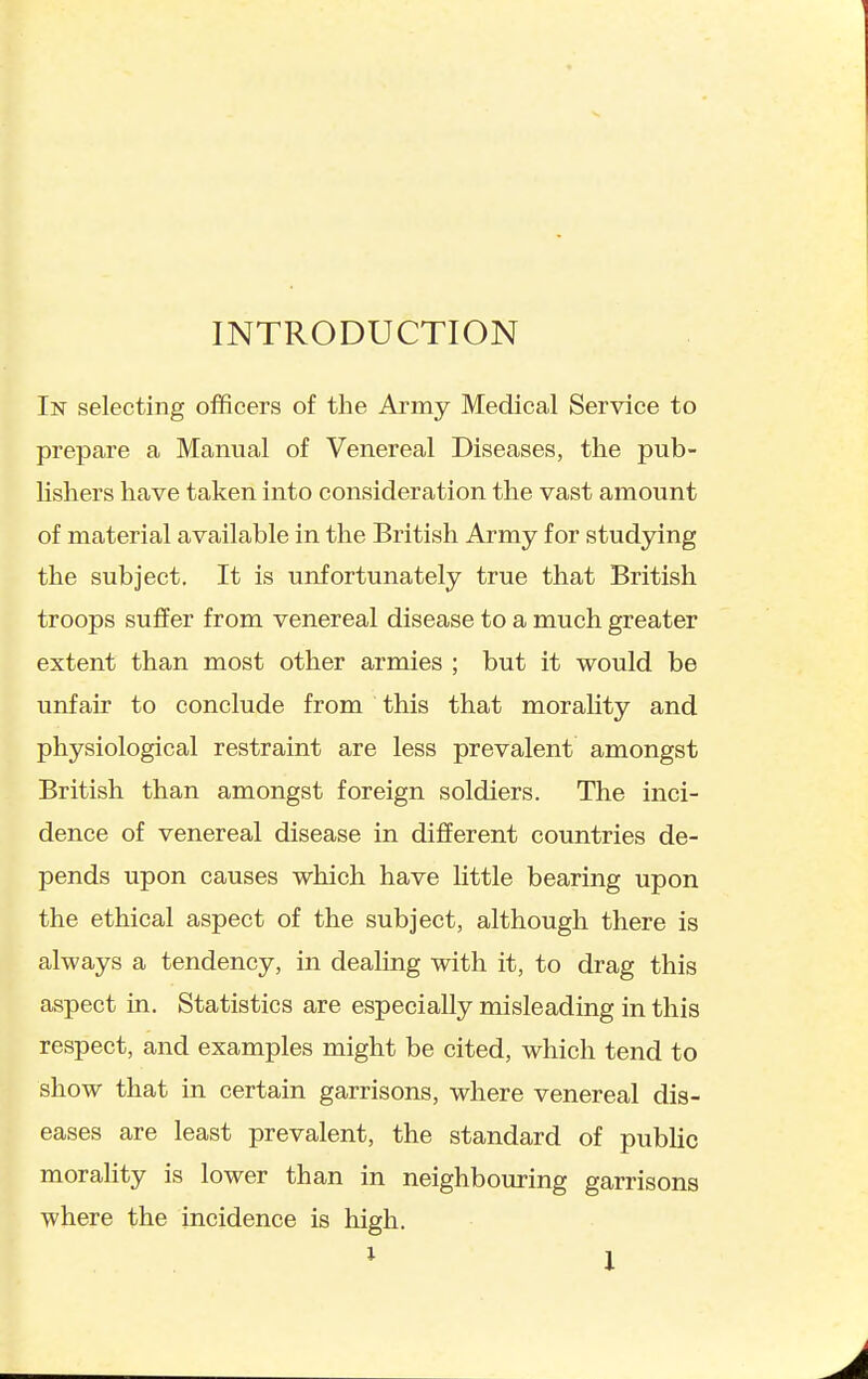 INTRODUCTION In selecting officers of the Army Medical Service to prepare a Manual of Venereal Diseases, the pub- lishers have taken into consideration the vast amount of material available in the British Army for studying the subject. It is unfortunately true that British troops suffer from venereal disease to a much greater extent than most other armies ; but it would be unfair to conclude from this that morality and physiological restraint are less prevalent amongst British than amongst foreign soldiers. The inci- dence of venereal disease in diflferent countries de- pends upon causes which have little bearing upon the ethical aspect of the subject, although there is always a tendency, in dealing with it, to drag this aspect in. Statistics are especially misleading in this respect, and examples might be cited, which tend to show that in certain garrisons, where venereal dis- eases are least prevalent, the standard of public morality is lower than in neighbouring garrisons where the incidence is high.