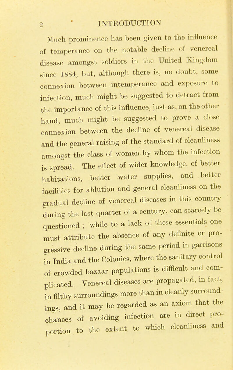 Much prominence has been given to the influence of temperance on the notable decline of venereal disease amongst soldiers in the United Kingdom since 1884, but, although there is, no doubt, some connexion between intemperance and exposure to infection, much might be suggested to detract from the importance of this influence, just as, on the other hand, much might be suggested to prove a close connexion between the dechne of venereal disease and the general raising of the standard of cleanhness amongst the class of women by whom the infection is spread. The effect of wider knowledge, of better habitations, better water supphes, and better facihties for ablution and general cleanhness on the gradual dechne of venereal diseases in this country during the last quarter of a century, can scarcely be questioned ; while to a lack of these essentials one must attribute the absence of any definite or pro- gressive dechne during the same period in garrisons in India and the Colonies, where the sanitary control of crowded bazaar populations is difficult and com- phcated. Venereal diseases are propagated, in fact, in filthy surroundings more than in cleanly surround- ings and it may be regarded as an axiom that the chances of avoiding infection are in direct pro- portion to the extent to which cleanhness and