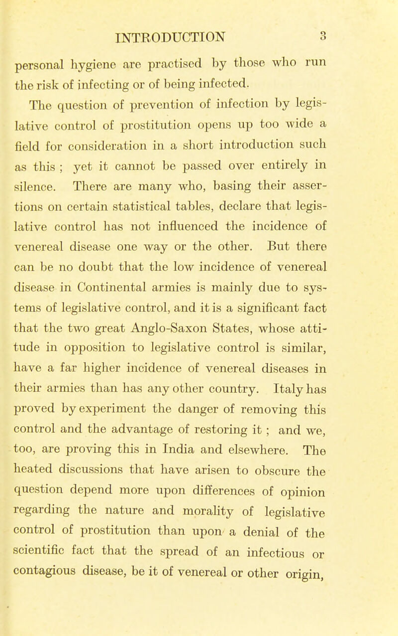 personal hygiene are practised by those who run the risk of infecting or of being infected. The question of prevention of infection by legis- lative control of prostitution opens up too wide a field for consideration in a short introduction such as this ; yet it cannot be passed over entirely in silence. There are many who, basing their asser- tions on certain statistical tables, declare that legis- lative control has not influenced the incidence of venereal disease one way or the other. But there can be no doubt that the low incidence of venereal disease in Continental armies is mainly due to sys- tems of legislative control, and it is a significant fact that the two great Anglo-Saxon States, whose atti- tude in opposition to legislative control is similar, have a far higher incidence of venereal diseases in their armies than has any other country. Italy has proved by experiment the danger of removing this control and the advantage of restoring it; and we, too, are proving this in India and elsewhere. The heated discussions that have arisen to obscure the question depend more upon differences of opinion regarding the nature and morality of legislative control of prostitution than upon a denial of the scientific fact that the spread of an infectious or contagious disease, be it of venereal or other origin,