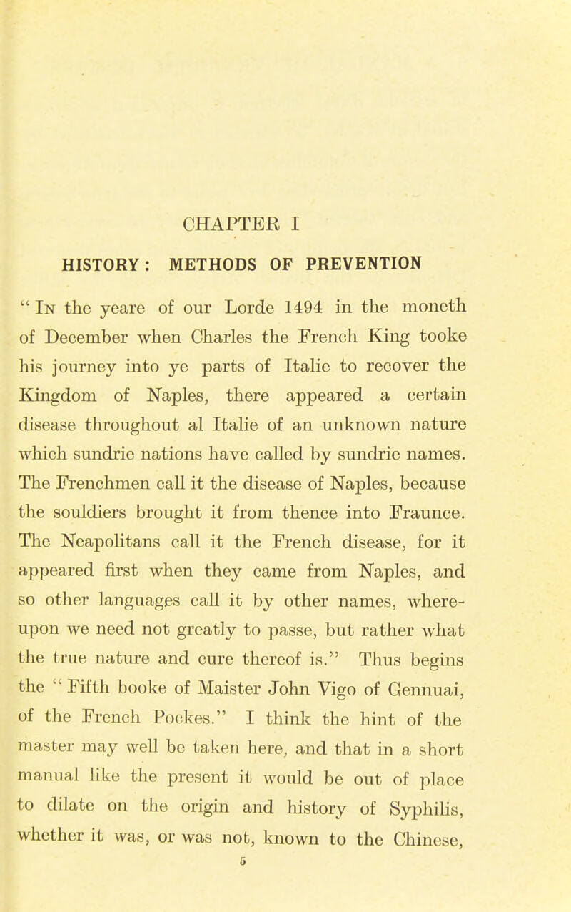 HISTORY: METHODS OF PREVENTION  In the yeare of our Lorde 1494 in the moneth of December when Charles the French King tooke his journey into ye parts of Italic to recover the Kingdom of Naples, there appeared a certain disease throughout al Italic of an unknown nature which sundrie nations have called by sundrie names. The Frenchmen call it the disease of Naples, because the souldiers brought it from thence into Fraunce. The Neapolitans call it the French disease, for it ajDpeared first when they came from Naples, and so other languages call it by other names, where- upon we need not greatly to passe, but rather what the true nature and cure thereof is. Thus begins the  Fifth booke of Maister John Vigo of Gennuai, of the French Pockes. I think the hint of the master may well be taken here, and that in a short manual hke the present it would be out of place to dilate on the origin and history of Syphilis, whether it was, or was not, known to the Chinese, 6