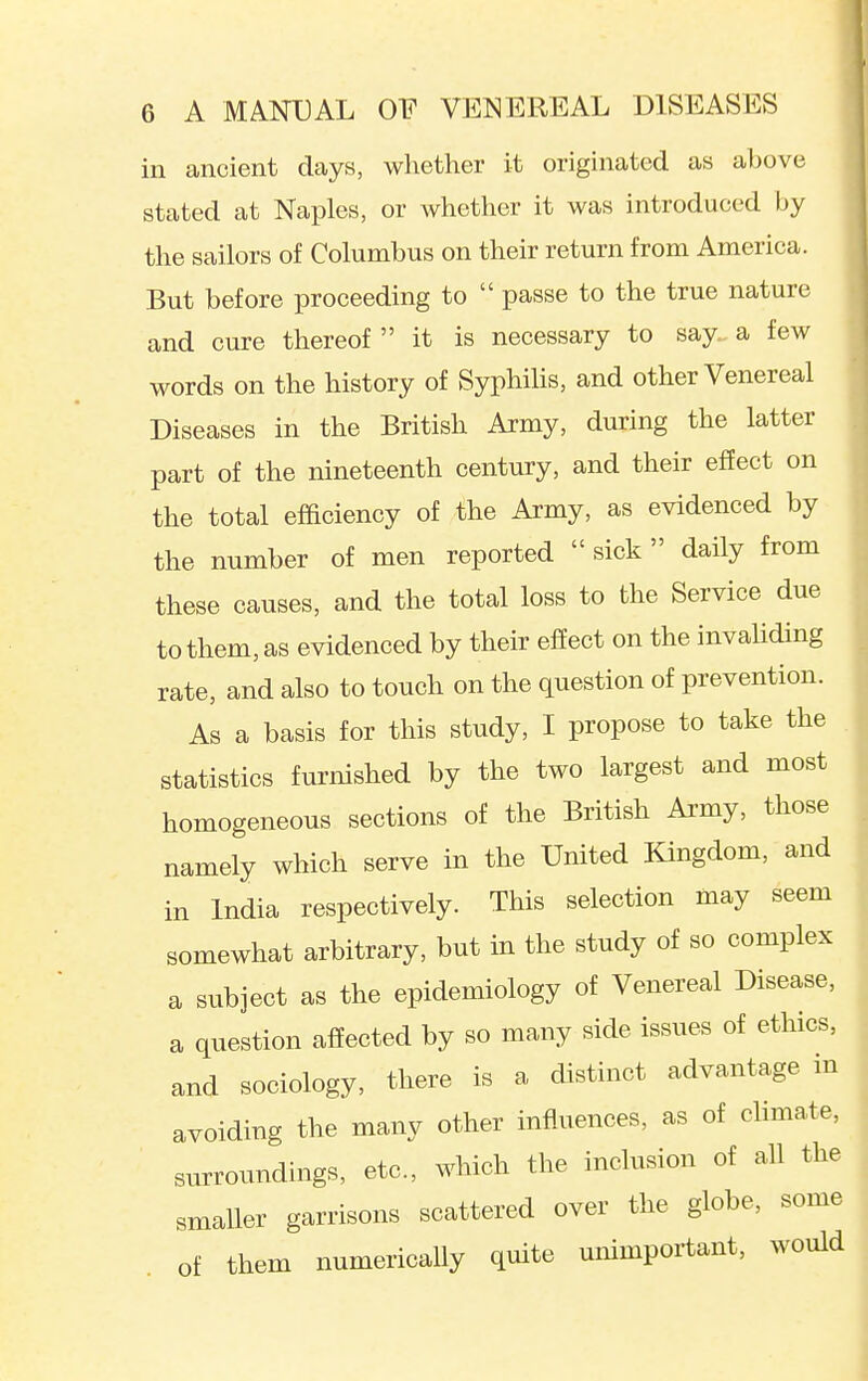 in ancient days, whether it originated as above stated at Naples, or whether it was introduced by the sailors of Columbus on their return from America. But before proceeding to  passe to the true nature and cure thereof it is necessary to say a few words on the history of Syphilis, and other Venereal Diseases in the British Army, during the latter part of the nineteenth century, and their effect on the total efficiency of the Army, as evidenced by the number of men reported  sick  daily from these causes, and the total loss to the Service due to them, as evidenced by their effect on the invahding rate, and also to touch on the question of prevention. As a basis for this study, I propose to take the statistics furnished by the two largest and most homogeneous sections of the British Army, those namely which serve in the United Kingdom, and in India respectively. This selection may seem somewhat arbitrary, but in the study of so complex a subject as the epidemiology of Venereal Disease, a question affected by so many side issues of ethics, and sociology, there is a distinct advantage m avoiding the many other influences, as of climate, surroundings, etc., which the inclusion of all the smaller garrisons scattered over the globe, some of them numerically quite unimportant, would