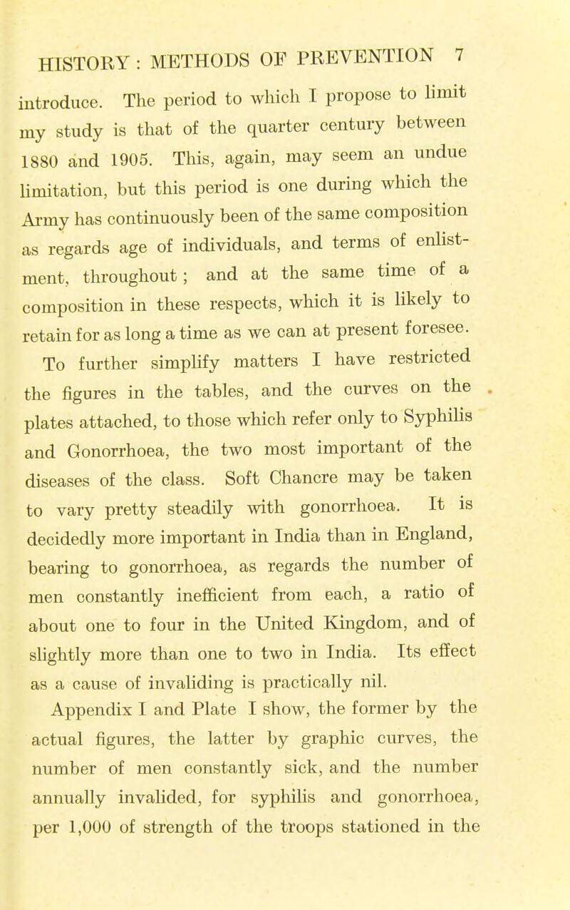 introduce. The period to which I propose to limit my study is thcat of the quarter century between 1880 and 1905. This, again, may seem an undue limitation, but this period is one during which the Army has continuously been of the same composition as regards age of individuals, and terms of enlist- ment, throughout; and at the same time of a composition in these respects, which it is likely to retain for as long a time as we can at present foresee. To further simplify matters I have restricted the figures in the tables, and the curves on the . plates attached, to those which refer only to Syphilis and Gonorrhoea, the two most important of the diseases of the class. Soft Chancre may be taken to vary pretty steadily with gonorrhoea. It is decidedly more important in India than in England, bearing to gonorrhoea, as regards the number of men constantly inefficient from each, a ratio of about one to four in the United Kingdom, and of slightly more than one to two in India. Its effect as a cause of invaliding is practically nil. Appendix I and Plate I show, the former by the actual figures, the latter by graphic curves, the number of men constantly sick, and the number annually invalided, for syphilis and gonorrhoea, per 1,000 of strength of the troops stationed in the