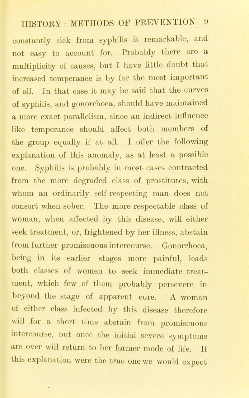 constantly sick from syphilis is remarkable, and not easy to account for. Probably there are a multiplicity of causes, but I have little doubt that increased temperance is by far the most important of all. In that case it may be said that the curves of S3rpliilis, and gonorrhoea, should have maintained a more exact paraUeHsm, since an indirect influence like temperance should affect both members of the group equally if at all. I offer the following explanation of this anomaly, as at least a possible one. Syphilis is probably in most cases contracted from the more degraded class of prostitutes, with whom an ordinarily self-respecting man does not consort when sober. The more respectable class of woman, when affected by this disease, will either seek treatment, or, frightened by her illness, abstain from further promiscuous intercourse. Gonorrhoea, being in its earlier stages more painful, leads both classes of women to seek immediate treat- ment, which few of them probably persevere in beyond the stage of apparent cure. A woman of either class infected by this disease therefore win for a short time abstain from promiscuous intercourse, but once the initial severe symptoms are over will return to her former mode of life. If this explanation were the true one we would expect