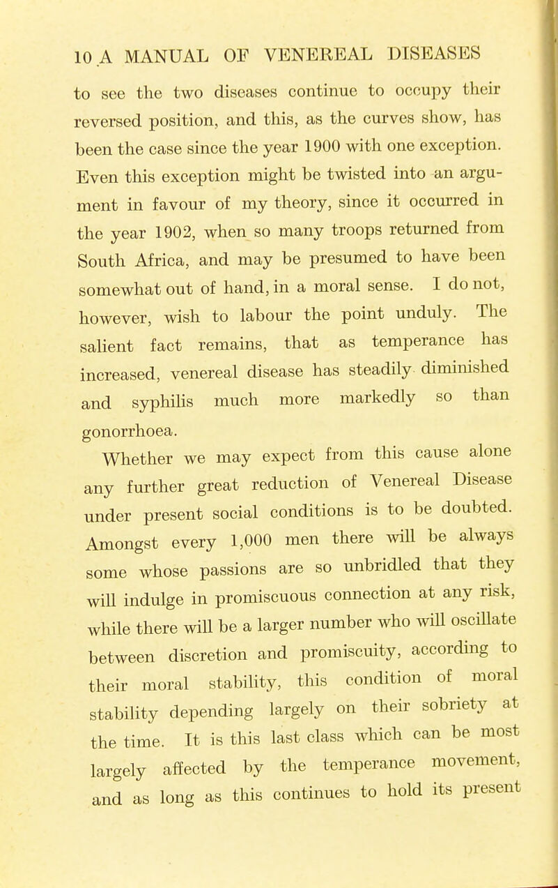 to see the two diseases continue to occupy their reversed position, and this, as the curves show, has been the case since the year 1900 with one exception. Even this exception might be twisted into an argu- ment in favour of my theory, since it occurred in the year 1902, when so many troops returned from South Africa, and may be presumed to have been somewhat out of hand, in a moral sense. I do not, however, wish to labour the point unduly. The salient fact remains, that as temperance has increased, venereal disease has steadily diminished and syphihs much more markedly so than gonorrhoea. Whether we may expect from this cause alone any further great reduction of Venereal Disease under present social conditions is to be doubted. Amongst every 1,000 men there will be always some whose passions are so unbridled that they wiU indulge in promiscuous connection at any risk, while there will be a larger number who wiU osciUate between discretion and promiscuity, according to their moral stability, this condition of moral stability depending largely on their sobriety at the time. It is this last class which can be most largely affected by the temperance movement, and as long as this continues to hold its present