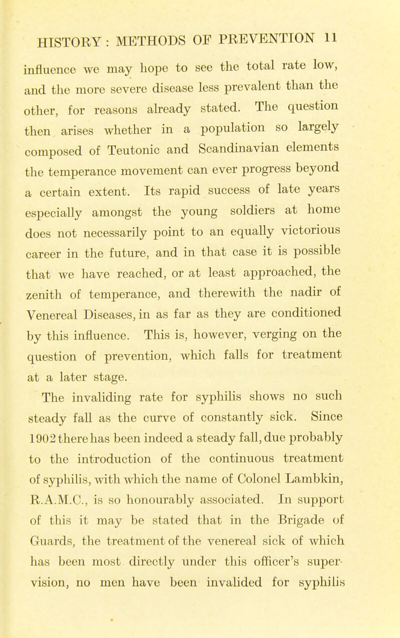 influence we may hope to see the total rate low, and the more severe disease less prevalent than the other, for reasons akeady stated. The question then arises whether in a population so largely composed of Teutonic and Scandinavian elements the temperance movement can ever progress beyond a certain extent. Its rapid success of late years especially amongst the young soldiers at home does not necessarily point to an equally victorious career in the future, and in that case it is possible that we have reached, or at least approached, the zenith of temperance, and therewith the nadir of Venereal Diseases, in as far as they are conditioned by this influence. This is, however, verging on the question of prevention, which falls for treatment at a later stage. The invaliding rate for syphilis shows no such steady fall as the curve of constantly sick. Since 1902 there has been indeed a steady fall, due probably to the introduction of the continuous treatment of syphilis, with which the name of Colonel Lambkin, R.A.M.C., is so honourably associated. In support of this it may be stated that in the Brigade of Guards, the treatment of the venereal sick of which has been most directly under this officer's super- vision, no men have been invalided for syphilis