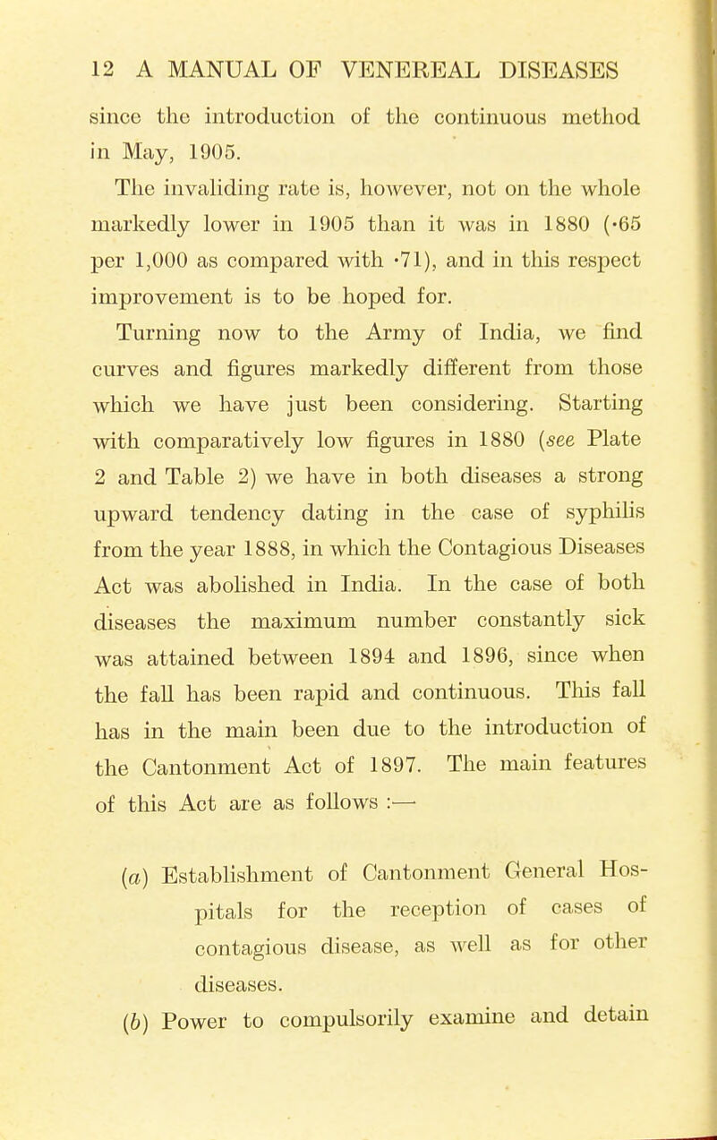 since the introduction of the continuous method in May, 1905. Tlie invaliding rate is, however, not on the whole markedly lower in 1905 than it was in 1880 ('65 per 1,000 as compared with -Vl), and in this respect improvement is to be hoped for. Turning now to the Army of India, we find curves and figures markedly different from those which we have just been considering. Starting with comparatively low figures in 1880 {see Plate 2 and Table 2) we have in both diseases a strong upward tendency dating in the case of syphilis from the year 1888, in which the Contagious Diseases Act was abolished in India. In the case of both diseases the maximum number constant^ sick was attained between 1894 and 1896, since when the fall has been rapid and continuous. This fall has in the main been due to the introduction of the Cantonment Act of 1897. The main features of this Act are as follows :— (a) Establishment of Cantonment General Hos- pitals for the reception of cases of contagious disease, as well as for other diseases. (6) Power to compulsorily examine and detain