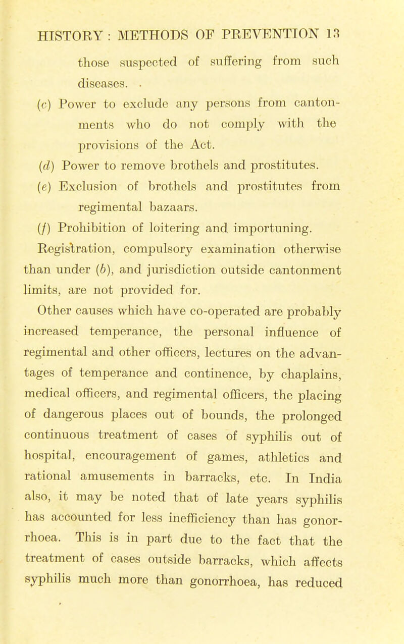 those suspected of suffering from such diseases. . (<;) Power to exclude any persons from canton- ments who do not comply with the provisions of the Act. (rf) Power to remove brothels and prostitutes. (e) Exclusion of brothels and prostitutes from regimental bazaars. (/) Prohibition of loitering and importuning. Regis'tration, compulsory examination otherwise than under (6), and jurisdiction outside cantonment limits, are not provided for. Other causes which have co-operated are probably increased temperance, the personal influence of regimental and other officers, lectures on the advan- tages of temperance and continence, by chaplains, medical officers, and regimental officers, the placing of dangerous places out of bounds, the prolonged continuous treatment of cases of syphilis out of hospital, encouragement of games, athletics and rational amusements in barracks, etc. In India also, it may be noted that of late years syphilis has accounted for less inefficiency than has gonor- rhoea. This is in part due to the fact that the treatment of cases outside barracks, which affects syphihs much more than gonorrhoea, has reduced