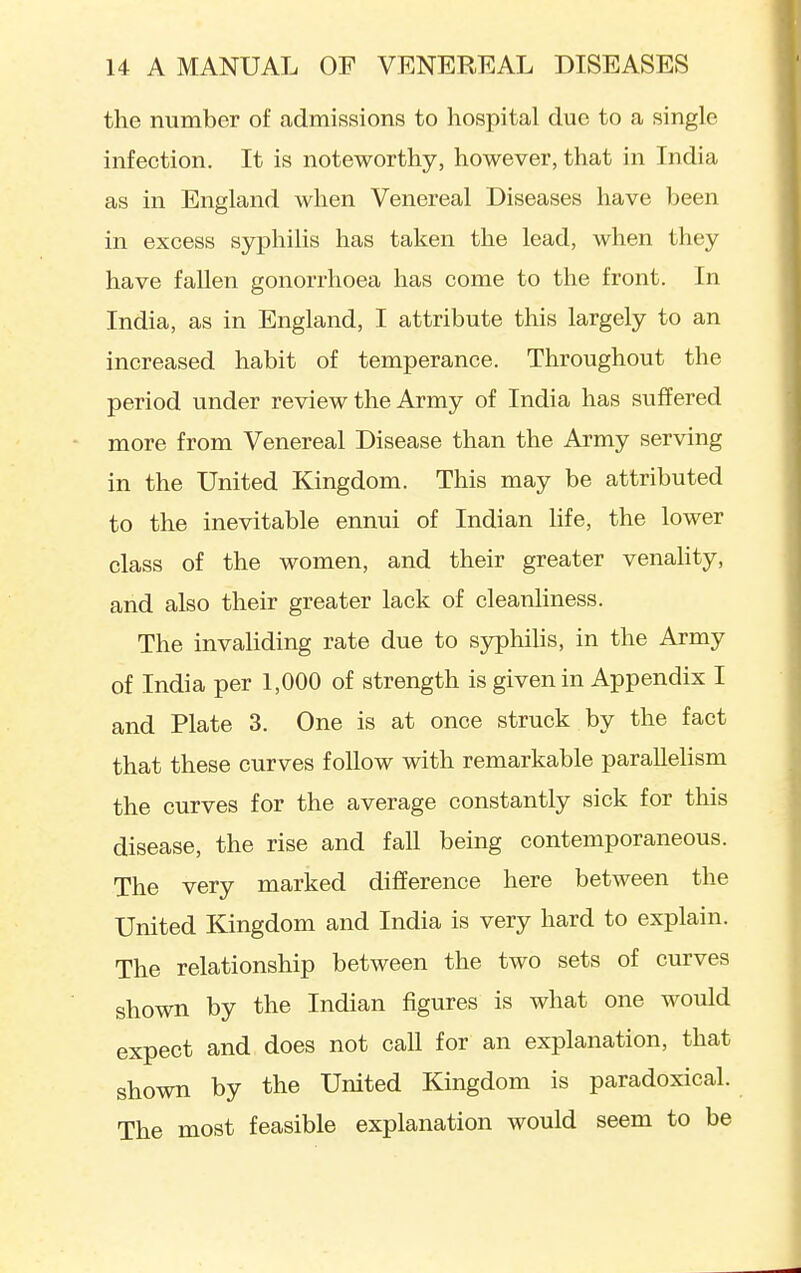 the number of admissions to hospital due to a single infection. It is noteworthy, however, that in India as in England when Venereal Diseases have been in excess syphilis has taken the lead, when they have fallen gonorrhoea has come to the front. In India, as in England, I attribute this largely to an increased habit of temperance. Throughout the period under review the Army of India has suffered more from Venereal Disease than the Army serving in the United Kingdom. This may be attributed to the inevitable ennui of Indian life, the lower class of the women, and their greater venahty, and also their greater lack of cleanliness. The invaliding rate due to syphiUs, in the Army of India per 1,000 of strength is given in Appendix I and Plate 3. One is at once struck by the fact that these curves follow with remarkable paraUehsm the curves for the average constantly sick for this disease, the rise and fall being contemporaneous. The very marked difference here between the United Kingdom and India is very hard to explain. The relationship between the two sets of curves shown by the Indian figures is what one would expect and does not call for an explanation, that shown by the United Kingdom is paradoxical. The most feasible explanation would seem to be