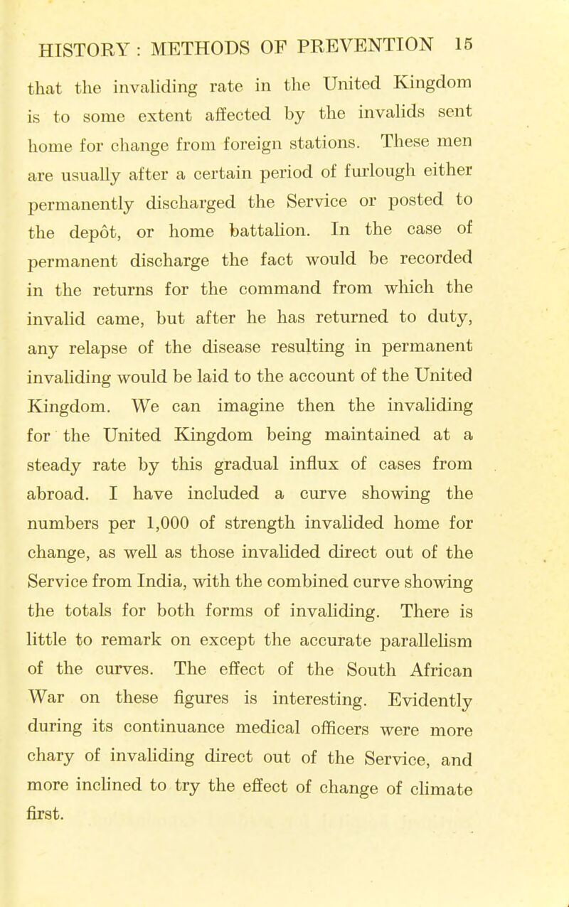 that the invaliding rate in the United Kingdom is to some extent affected by the invalids sent home for change from foreign stations. These men are usually after a certain period of fuiiough either permanently discharged the Service or posted to the depot, or home battalion. In the case of permanent discharge the fact would be recorded in the returns for the command from which the invahd came, but after he has returned to duty, any relapse of the disease resulting in permanent invaliding would be laid to the account of the United Kingdom. We can imagine then the invaliding for the United Kingdom being maintained at a steady rate by this gradual influx of cases from abroad. I have included a curve showing the numbers per 1,000 of strength invalided home for change, as well as those invahded direct out of the Service from India, with the combined curve showing the totals for both forms of invaliding. There is little to remark on except the accurate parallelism of the curves. The effect of the South African War on these figures is interesting. Evidently during its continuance medical officers were more chary of invahding direct out of the Service, and more inchned to try the effect of change of climate first.