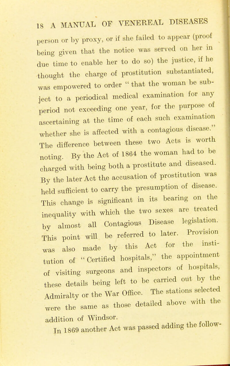 person or by proxy, or if she failed to appear (proof being given that the notice was served on her in due time to enable her to do so) the justice, if he thought the charge of prostitution substantiated, was empowered to order  that the woman be sub- ject to a periodical medical examination for any period not exceeding one year, for the purpose of ascertaining at the time of each such examination whether she is affected with a contagious disease. The difference between these two Acts is worth noting By the Act of 1864 the woman had to be charged with being both a prostitute and diseased. By the later Act the accusation of prostitution was held sufficient to carry the presumption of disease. This change is significant in its bearing on the inequality with which the two sexes are treated by almost all Contagious Disease legislation. This point will be referred to later. Provision was also made by this Act for the insti- tution of  Certified hospitals, the appointment of visiting surgeons and inspectors of hospitals, these details being left to be carried out by the Admiralty or the War Office. The stations selected were the same as those detailed above with the addition of Windsor. In 1869 another Act was passed adding the follow-
