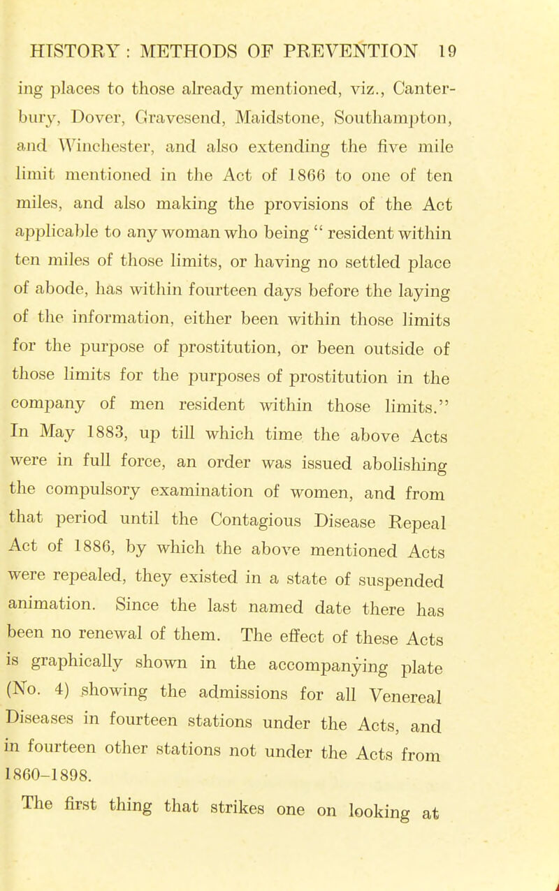 ing places to those already mentioned, viz., Canter- bury, Dover, Gravesend, Maidstone, Southampton, aiid Winchester, and also extending the five mile limit mentioned in the Act of 1866 to one of ten miles, and also making the provisions of the Act applicable to any woman who being  resident within ten miles of those limits, or having no settled place of abode, has within fourteen days before the laying of the information, either been within those limits for the purpose of prostitution, or been outside of those limits for the purposes of prostitution in the company of men resident within those limits. In May 1883, up till which time the above Acts were in full force, an order was issued abolishing the compulsory examination of women, and from that period until the Contagious Disease Repeal Act of 1886, by which the above mentioned Acts were repealed, they existed in a state of suspended animation. Since the last named date there has been no renewal of them. The effect of these Acts is graphically shown in the accompanying plate (No. 4) showing the admissions for all Venereal Diseases in fourteen stations under the Acts, and in fourteen other stations not under the Acts from 1860-1898. The first thing that strikes one on looking at