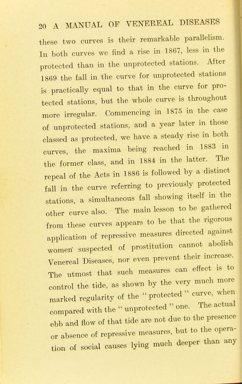 these two curves is their remarkable parallelism. In both curves we find a rise in 1867, less in the protected than in the unprotected stations. After ^ 1869 the fall in the curve for unprotected stations • is practically equal to that in the curve for pro- ( tected stations, but the whole curve is throughout more irregular. Commencing in 1875 in the case of unprotected stations, and a year later in those classed as protected, we have a steady rise in both curves, the maxima being reached in 1883 in the former class, and in 1884 in the latter. The repeal of the Acts in 1886 is foUowed by a distinct faU in the curve referring to previously protected stations, a simultaneous faU showing itself in the other curve also. The main lesson to be gathered from these curves appears to be that the rigorous application of repressive measures directed agamst women' suspected of prostitution camiot abolish Venereal Diseases, nor even prevent their increase. The utmost that such measures can effect is to control the tide, as shown by the very much more marked regularity of the protected curve, when compared with the  unprotected  one. The actual ebb and flow of that tide are not due to the presence or absence of repressive measures, but to the opera- tion of social causes lying much deeper than any