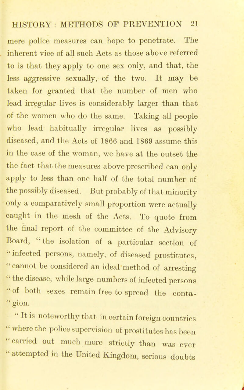 mere police measures can hope to penetrate. The inherent vice of all such Acts as those above referred to is that they apply to one sex only, and that, the less aggressive sexually, of the two. It may be taken for granted that the number of men who lead irregular lives is considerably larger than that of the women who do the same. Taking all people who lead habitually irregular lives as possibly diseased, and the Acts of 1866 and 1869 assume this in the case of the woman, we have at the outset the the fact that the measures above prescribed can only apply to less than one half of the total number of the possibly diseased. But probably of that minority only a comparatively small proportion were actually caught in the mesh of the Acts. To quote from the final report of the committee of the Advisory Board, the isolation of a particular section of infected persons, namely, of diseased prostitutes, cannot be considered an ideal method of arresting  the disease, while large numbers of infected persons  of both sexes remain free to spread the conta-  gion.  It is noteworthy that in certain foreign countries  where the police supervision of prostitutes has been  carried out much more strictly than was ever attempted in the United Kingdom, serious doubts