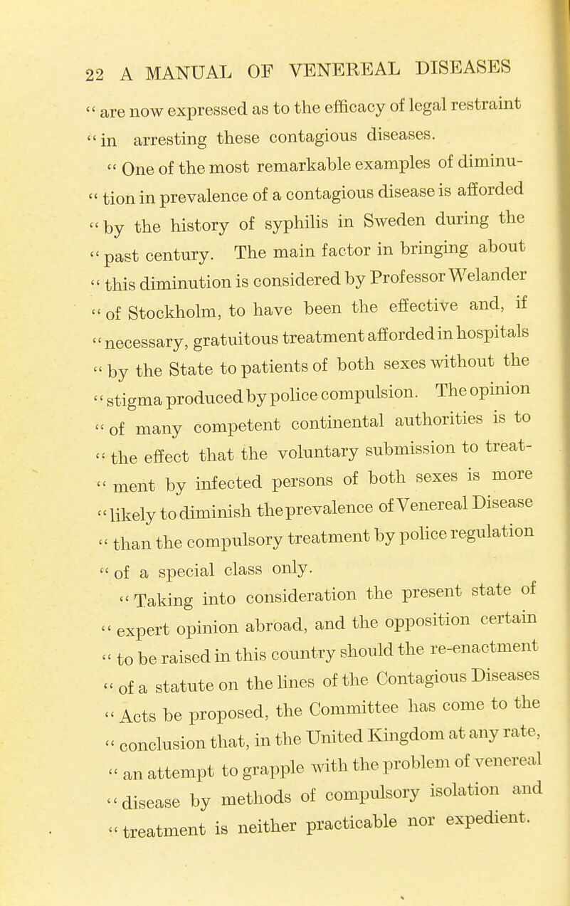 are now expressed as to the efficacy of legal restraint in arresting these contagious diseases.  One of the most remarkable examples of diminu- tion in prevalence of a contagious disease is afiorded by the history of syphilis in Sweden during the ' past century. The main factor in bringing about ' this diminution is considered by Professor Welander ' of Stockholm, to have been the effective and, if ' necessary, gratuitous treatment afforded in hospitals 'by the State to patients of both sexes without the ' stigma produced by police compulsion. The opinion ' of many competent continental authorities is to <- the effect that the voluntary submission to treat-  ment by infected persons of both sexes is more -likely to diminish theprevalence of Venereal Disease  than the compulsory treatment by pohce regulation  of a special class only.  Taking into consideration the present state of  expert opinion abroad, and the opposition certain - to be raised in this country should the re-enactment of a statute on the lines of the Contagious Diseases  Acts be proposed, the Committee has come to the  conclusion that, in the United Kingdom at any rate, an attempt to grapple with the problem of venereal disease by methods of compulsory isolation and treatment is neither practicable nor expedient.
