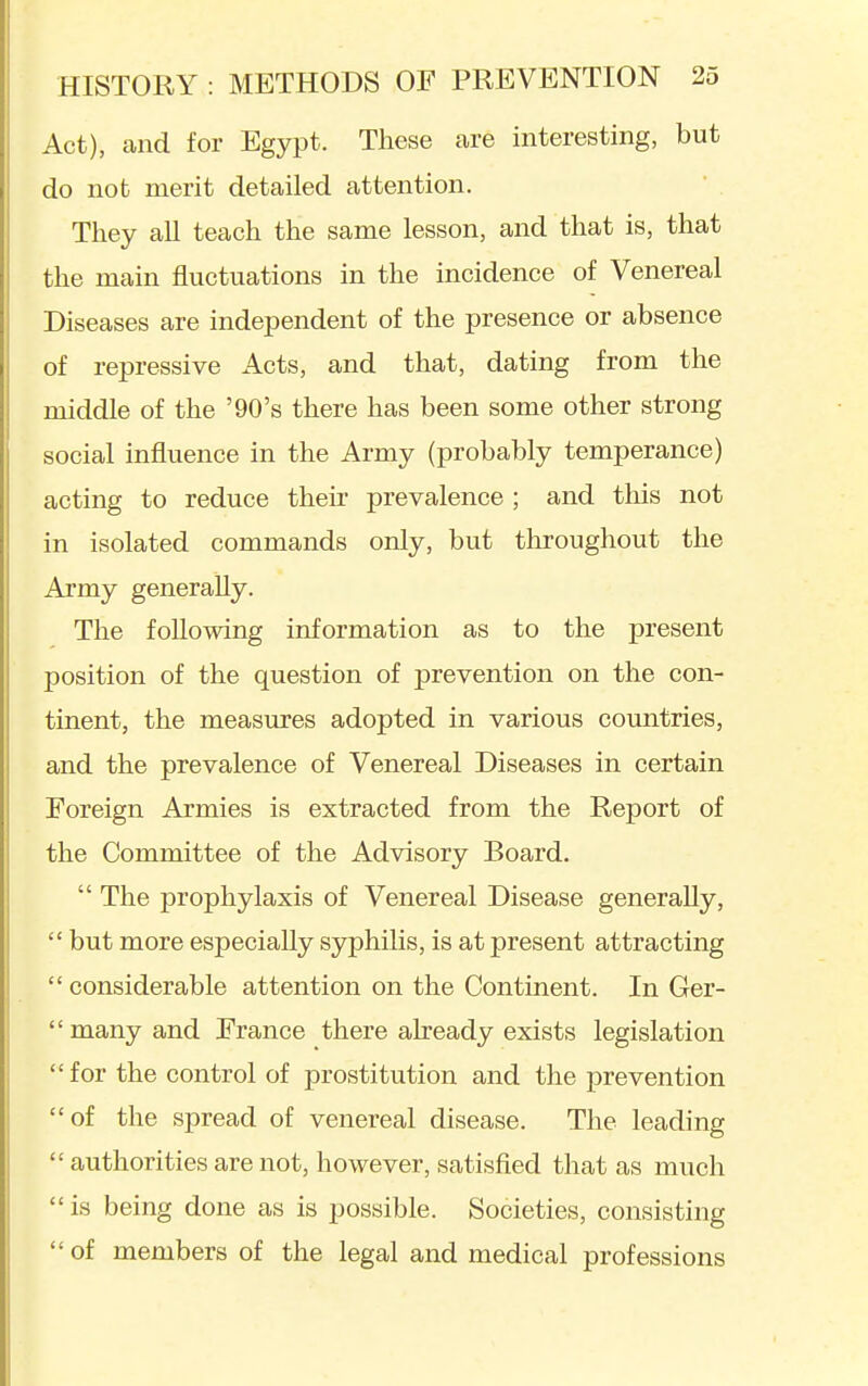 Act), and for Egypt. These are interesting, but do not merit detailed attention. They all teach the same lesson, and that is, that the main fluctuations in the incidence of Venereal Diseases are independent of the presence or absence of repressive Acts, and that, dating from the middle of the '90's there has been some other strong social influence in the Army (probably temperance) acting to reduce their prevalence ; and this not in isolated commands only, but throughout the Army generally. The following information as to the present position of the question of prevention on the con- tinent, the measures adopted in various countries, and the prevalence of Venereal Diseases in certain Foreign Armies is extracted from the Report of the Committee of the Advisory Board.  The prophylaxis of Venereal Disease generally,  but more especially syphilis, is at present attracting  considerable attention on the Continent. In Ger-  many and France there already exists legislation  for the control of prostitution and the prevention of the spread of venereal disease. The leading  authorities are not, however, satisfied that as much  is being done as is possible. Societies, consisting of members of the legal and medical professions