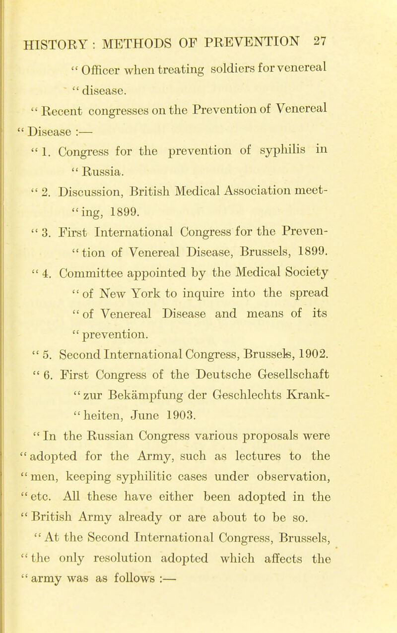  Officer when treating soldiers for venereal  disease.  Recent congresses on the Prevention of Venereal Disease :— 1. Congress for the prevention of sjrphilis in  Russia.  2. Discussion, British Medical Association meet- ing, 1899.  3. First International Congress for the Preven- tion of Venereal Disease, Brussels, 1899.  4. Committee appointed by the Medical Society of New York to inquire into the spread  of Venereal Disease and means of its  prevention.  5. Second International Congress, Brussels, 1902.  6. First Congress of the Deutsche Gesellschaft zur Bekampfung der Geschlechts Krank- heiten, June 1903. In the Russian Congress various proposals were ' adopted for the Army, such as lectures to the ' men, keeping syphilitic cases under observation, ' etc. All these have either been adopted in the ' British Army already or are about to be so.  At the Second International Congress, Brussels, ' the only resolution adopted which affects the ' army was as follows :—