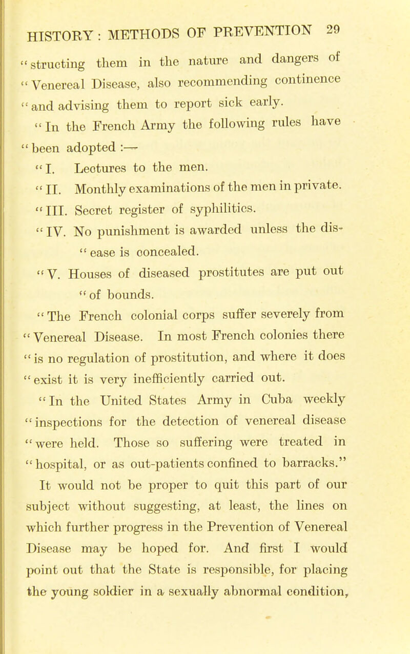 structing them in the nature and dangers of  Venereal Disease, also recommending continence  and advising them to report sick early.  In the French Army the following rules have  been adopted •— I. Lectures to the men.  II. Monthly examinations of the men in private. III. Secret register of syphilitics.  IV. No punishment is awarded unless the dis-  ease is concealed. V. Houses of diseased prostitutes are put out of bounds.  The French colonial corps suffer severely from  Venereal Disease. In most French colonies there  is no regulation of prostitution, and where it does exist it is very inefficiently carried out. In the United States Army in Cuba weekly inspections for the detection of venereal disease were held. Those so suffering were treated in hospital, or as out-patients confined to barracks. It would not be proper to quit this part of our subject without suggesting, at least, the lines on which further progress in the Prevention of Venereal Disease may be hoped for. And first I would point out that the State is responsible, for placing the young soldier in a sexually abnormal condition.