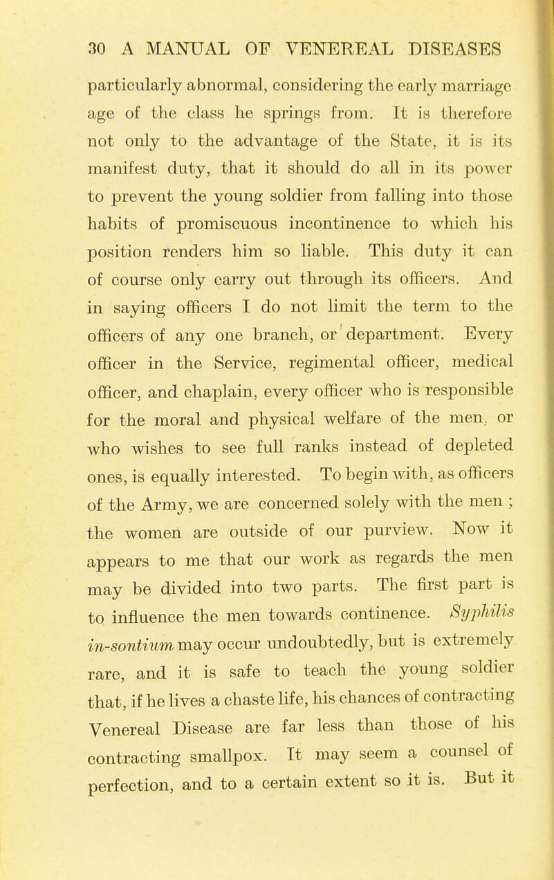 particularly abnormal, considering the early marriage age of the class he springs from. It is therefore not only to the advantage of the State, it is its manifest duty, that it should do all in its power to prevent the young soldier from falling into those habits of promiscuous incontinence to which his position renders him so liable. This duty it can of course only carry out through its officers. And in saying officers I do not limit the term to the officers of any one branch, or department. Every officer in the Service, regimental officer, medical officer, and chaplain, every officer who is responsible for the moral and physical welfare of the men, or who wishes to see full ranks instead of depleted ones, is equally interested. To begin with, as officers of the Army, we are concerned solely with the men ; the women are outside of our purview. Now it appears to me that our work as regards the men may be divided into two parts. The first part is to influence the men towards continence. SyjMis in-sontium may occur undoubtedly, but is extremely rare, and it is safe to teach the young soldier that, if he lives a chaste life, his chances of contracting Venereal Disease are far less than those of his contracting smallpox. It may seem a counsel of perfection, and to a certain extent so it is. But it