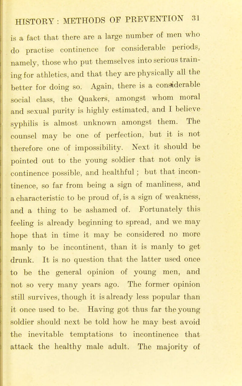 is a fact that there are a large number of men wlio do practise continence for considerable periods, namely, those who put themselves into serious train- ing for athletics, and that they are physically all the better for doing so. Again, there is a considerable social class, the Quakers, amongst whom moral and sexual purity is highly estimated, and I believe syphilis is almost unknown amongst them. The counsel may be one of perfection, but it is not therefore one of impossibihty. Next it should be pointed out to the young soldier that not only is continence possible, and healthful; but that incon- tinence, so far from being a sign of manhness, and a characteristic to be proud of, is a sign of weakness, and a thing to be ashamed of. Fortunately this feehng is already beginning to spread, and we may hope that in time it may be considered no more manly to be incontinent, than it is manly to get drunk. It is no question that the latter used once to be the general opinion of young men, and not so very many years ago. The former opinion still survives, though it is already less popular than it once used to be. Having got thus far the young soldier should next be told how he may best avoid the inevitable temptations to incontinence that attack the healthy male adult. The majority of