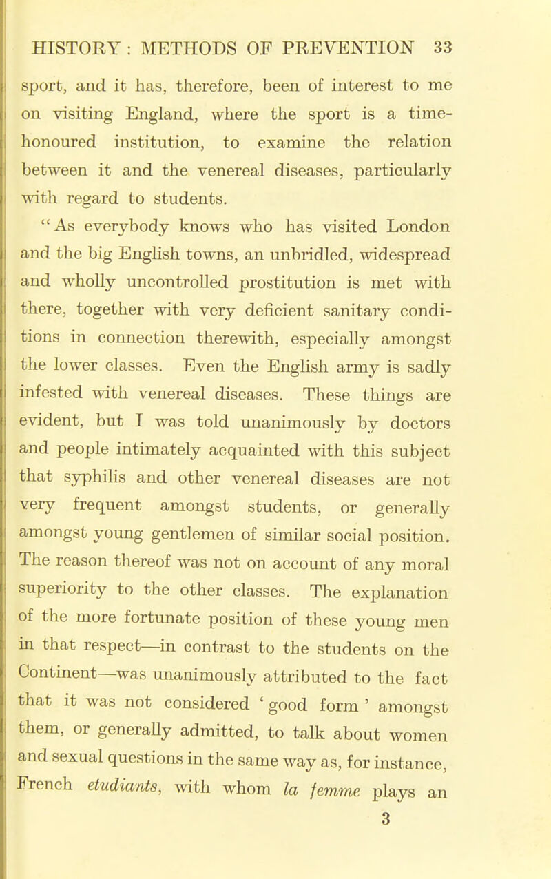 sport, and it has, therefore, been of interest to me on visiting England, where the sport is a time- honoured institution, to examine the relation between it and the venereal diseases, particularly with regard to students. As everybody knows who has visited London and the big English towns, an unbridled, widespread and wholly uncontrolled prostitution is met with there, together with very deficient sanitary condi- tions in connection therewith, especially amongst the lower classes. Even the English army is sadly infested with venereal diseases. These things are evident, but I was told unanimously by doctors and people intimately acquainted with this subject that syphihs and other venereal diseases are not very frequent amongst students, or generally amongst young gentlemen of similar social position. The reason thereof was not on account of any moral superiority to the other classes. The explanation of the more fortunate position of these young men in that respect—in contrast to the students on the Continent—was mianimously attributed to the fact that it was not considered ' good form ' amongst them, or generaUy admitted, to talk about women and sexual questions in the same way as, for instance, French etudiants, with whom la femme. plays an 3