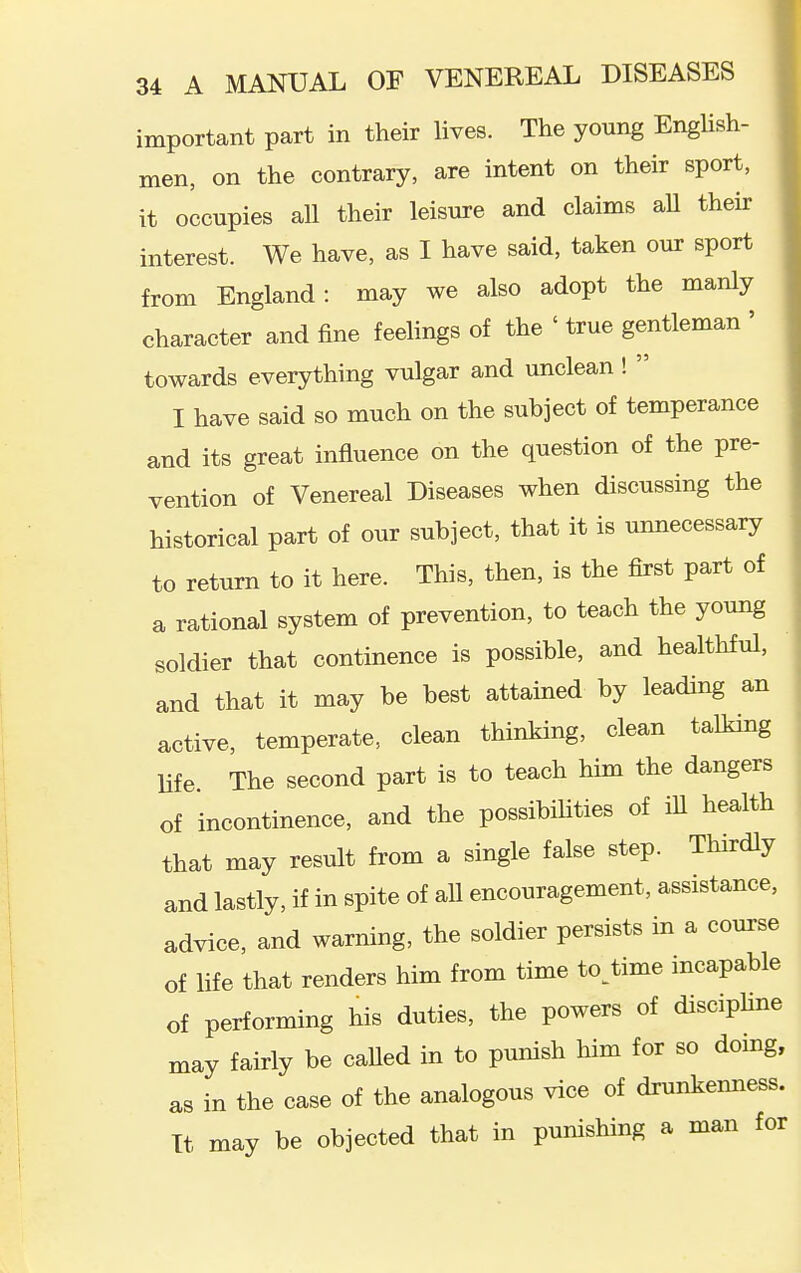 important part in their lives. The young EngHsh- men, on the contrary, are intent on their sport, it occupies aU their leisure and claims aU their interest. We have, as I have said, taken our sport from England: may we also adopt the manly character and fine feelings of the ' true gentleman ' towards everything vulgar and unclean!  I have said so much on the subject of temperance and its great influence on the question of the pre- vention of Venereal Diseases when discussing the historical part of our subject, that it is unnecessary to return to it here. This, then, is the first part of a rational system of prevention, to teach the young soldier that continence is possible, and healthful, and that it may be best attained by leading an active, temperate, clean thinking, clean talking life. The second part is to teach him the dangers of incontinence, and the possibihties of iU health that may result from a single false step. Thirdly and lastly, if in spite of all encouragement, assistance, advice, and warning, the soldier persists in a com-se of life that renders him from time to^time incapable of performing his duties, the powers of disciphne may fairly be caUed in to punish him for so domg, as in the case of the analogous vice of drunkenness. It may be objected that in punishing a man for